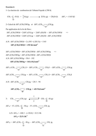 Exercice 6
1- La réaction de combustion de l’éthanol liquide à 298 K:
CH3 - C - H (l) +
ହ
ସ
O2(g) 2CO2 (g) + 2H2O (l) ∆H°c = -1165 KJ
O
2- Calcul de ∆H°f (CH3CHO)g et ∆H°f (CH2 CH2)g
O
Par application de la loi de Hess :
∆H°c (CH3CHO)l = 2∆H°f (CO2)g + 2∆H°f (H2O)l - ∆H°f (CH3CHO)l =˃
∆H°f (CH3CHO)l = 2∆H°f (CO2)g + 2∆H°f (H2O)l - ∆H°c (CH3CHO)l
A.N: ∆H°f (CH3CHO)l = 2 (-393 +(-285.5)) + 1165
∆H°f (CH3CHO)l = -192 KJ.mol-1
∆H°V (CH3CHO)l = ∆H°f (CH3CHO)l - ∆H°f (CH3CHO)g =˃
∆H°f (CH3CHO)g = ∆H°f (CH3CHO)l - ∆H°V (CH3CHO)l
A.N: ∆H°f (CH3CHO)g = 30.4 – 192
∆H°f (CH3CHO)g = -161.6 KJ.mol-1
∆H°V ( CH2 CH2 )l = ∆H°f ( CH2 CH2)l - ∆H°f (CH2 CH2)g
O O O
∆H°f (CH2 CH2)g = ∆H°V ( CH2 CH2 )l + ∆H°f (CH2 CH2)l
O O O
A.N: ∆H°f (CH2 CH2)g = 28.5 – 94
O
∆H°f (CH2 CH2)g = -65.5 KJ.mol-1
O
1
3- CH2 CH2 (g) CH3 - C - H (g)
O 2 O
∆S°R = S°f (CH3 - C – H) g - S°f (CH2 CH2 )g
O O
A.N: ∆S°R = -108.3 – (-130.8) = 22.5 J/K
∆S°R = 22.5 J.K-1
∆H°R = ∆H°f (CH3 - C – H) g - ∆H°f (CH2 CH2 )g
O O
 