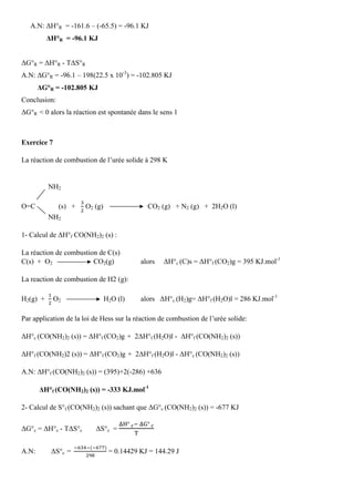 A.N: ∆H°R = -161.6 – (-65.5) = -96.1 KJ
∆H°R = -96.1 KJ
∆G°R = ∆H°R - T∆S°R
A.N: ∆G°R = -96.1 – 198(22.5 x 10-3
) = -102.805 KJ
∆G°R = -102.805 KJ
Conclusion:
∆G°R ˂ 0 alors la réaction est spontanée dans le sens 1
Exercice 7
La réaction de combustion de l’urée solide à 298 K
NH2
O=C (s) +
ଷ
ଶ
O2 (g) CO2 (g) + N2 (g) + 2H2O (l)
NH2
1- Calcul de ∆H°f CO(NH2)2 (s) :
La réaction de combustion de C(s)
C(s) + O2 CO2(g) alors ∆H°c (C)s = ∆H°f (CO2)g = 395 KJ.mol-1
La reaction de combustion de H2 (g):
H2(g) +
ଵ
ଶ
O2 H2O (l) alors ∆H°c (H2)g= ∆H°f (H2O)l = 286 KJ.mol-1
Par application de la loi de Hess sur la réaction de combustion de l’urée solide:
∆H°c (CO(NH2)2 (s)) = ∆H°f (CO2)g + 2∆H°f (H2O)l - ∆H°f (CO(NH2)2 (s))
∆H°f (CO(NH2)2 (s)) = ∆H°f (CO2)g + 2∆H°f (H2O)l - ∆H°c (CO(NH2)2 (s))
A.N: ∆H°f (CO(NH2)2 (s)) = (395)+2(-286) +636
∆H°f (CO(NH2)2 (s)) = -333 KJ.mol-1
2- Calcul de S°f (CO(NH2)2 (s)) sachant que ∆G°c (CO(NH2)2 (s)) = -677 KJ
∆G°c = ∆H°c - T∆S°c ∆S°c =
୼ୌ°	ౙି	୼ୋ°	ౙ
୘
A.N: ∆S°c =
ି଺ଷସିሺି଺଻଻ሻ
ଶଽ଼
= 0.14429 KJ = 144.29 J
 