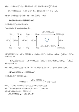 ∆S°c = ( S°f (CO2) + S°f (N2) + 2S°f (H2O)l) - (S°f (CO(NH2)2 (s)) +
ଷ
ଶ
	S°f (O2)g)
S°f (CO(NH2)2 (s)) = S°f (CO2) + S°f (N2) + 2S°f (H2O)l -
ଷ
ଶ
	S°f (O2)g - ∆S°c
A.N: S°f (CO(NH2)2 (s)) = 213 + 191 + 2(70) -
ଷ
ଶ
(205) – 144.29
S°f (CO(NH2)2 (s)) = 92.21 J.K-1
.mol-1
3- Calcul de ∆H° sub (CO(NH2)2 (s)):
Par application de la méthode du cycle:
∆H° f CO(NH2)2 (s)
C(s) +
ଵ
ଶ
	O2 (g) + N2(g) + 2H2(g) CO(NH2)2 (s)
∆H°sub
ଵ
ଶ
	∆H°(O2) ∆H°(N2) 2∆H° (H2) + ∆H° sub
∆H°CO+2 ∆H°CN+4 ∆H°NH
C(g) + O(g) + 2N(g) + 4H(g) CO(NH2)2 (g)
∆H° f CO(NH2)2 (s) + ∆H° sub CO(NH2)2 (s) - (∆H°CO+2 ∆H°CN+4 ∆H°NH) - ∆H°sub +
ଵ
ଶ
	∆H°(O2) + ∆H°(N2)
+ 2∆H° (H2) = 0
∆H° sub CO(NH2)2 (s) = -∆H° f CO(NH2)2 (s) + ∆H°CO + 2 ∆H°CN+4 ∆H°NH + ∆H°sub -
ଵ
ଶ
	∆H°(O2) -
∆H°(N2) - 2∆H° (H2)
A.N: ∆H° sub CO(NH2)2 (s) = -(-333) – 744 + 2(-304) + 4(-391) + 718 -
ଵ
ଶ
(-497) –(-946) -2(-435)
∆H° sub CO(NH2)2 (s) = 199.5 KJ.mol-1
4- Calcul de ∆H° f CO(NH2)2 (g) :
∆H° sub CO(NH2)2 (s)
CO(NH2)2 (s) CO(NH2)2 (g)
∆H° sub CO(NH2)2 (s) = ∆H° f CO(NH2)2 (g) - ∆H° f CO(NH2)2 (s)
∆H° f CO(NH2)2 (g) = ∆H° f CO(NH2)2 (s) + ∆H° sub CO(NH2)2 (s)
A.N: ∆H° f CO(NH2)2 (g) = -333 +199.5
∆H° f CO(NH2)2 (g) = -133.5 KJ.mol-1
 