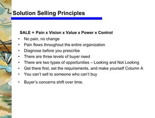 Cv Servicios 
Solution Selling Principles 
SALE = Pain x Vision x Value x Power x Control 
• No pain, no change 
• Pain flows throughout the entire organization 
• Diagnose before you prescribe 
• There are three levels of buyer need 
• There are two types of opportunities – Looking and Not Looking 
• Get there first, set the requirements, and make yourself Column A 
• You can’t sell to someone who can’t buy 
• Buyer’s concerns shift over time. 
 
