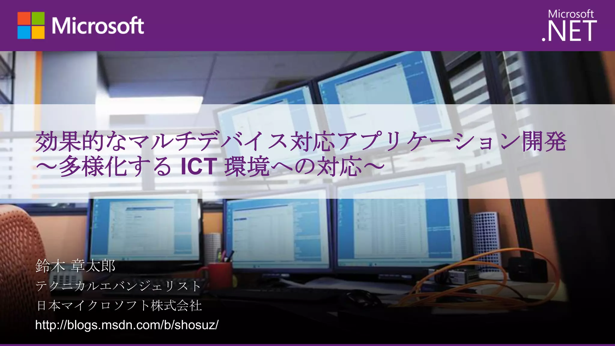 効果的なマルチデバイス対応アプリケーション開発
～多様化する ICT 環境への対応～

鈴木 章太郎
テクニカルエバンジェリスト
日本マイクロソフト株式会社
http://blogs.msdn.com/b/shosuz/

 