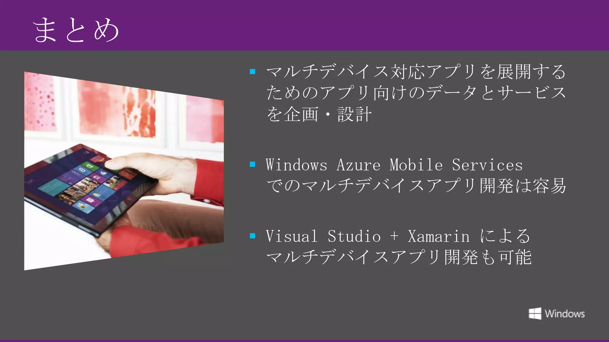  まとめ
 マルチデバイス対応アプリを展開する
ためのアプリ向けのデータとサービス
を企画・設計
 Windows Azure Mobile Services
でのマルチデバイスアプリ開発は容易
 Visual Studio + Xamarin による
マルチデバイスアプリ開発も可能

 