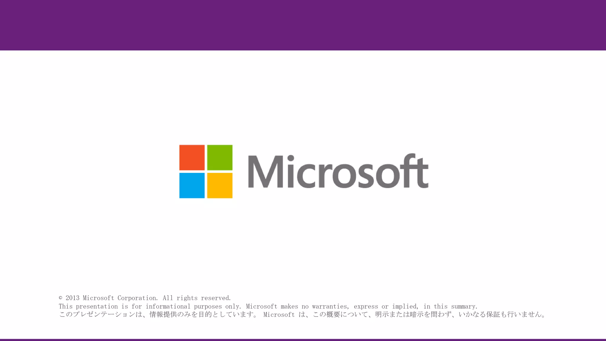 © 2013 Microsoft Corporation. All rights reserved.
This presentation is for informational purposes only. Microsoft makes no warranties, express or implied, in this summary.
このプレゼンテーションは、情報提供のみを目的としています。 Microsoft は、この概要について、明示または暗示を問わず、いかなる保証も行いません。

 