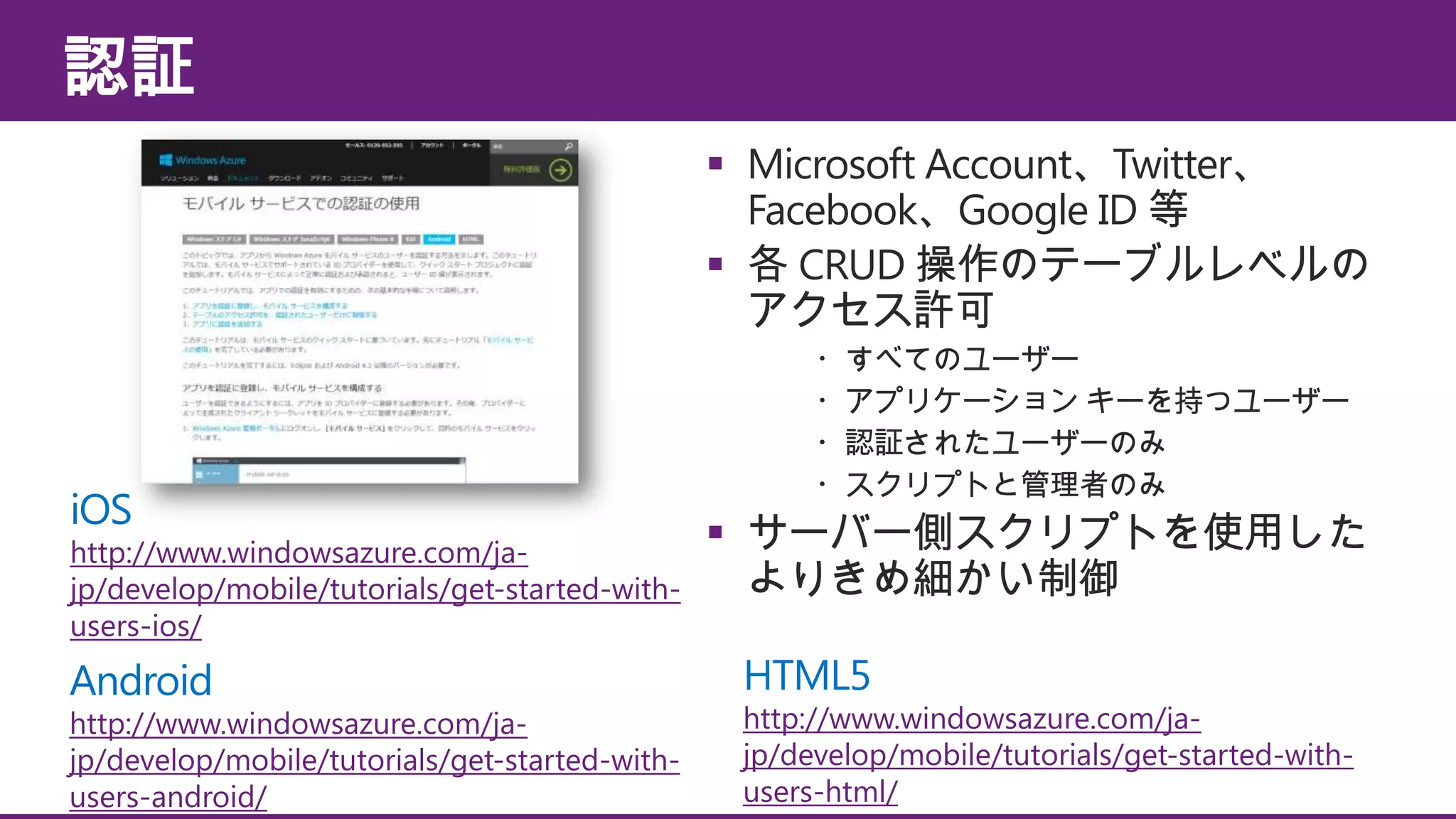 認証
 Microsoft Account、Twitter、
Facebook、Google ID 等
 各 CRUD 操作のテーブルレベルの
アクセス許可

iOS

http://www.windowsazure.com/jajp/develop/mobile/tutorials/get-started-withusers-ios/

Android

http://www.windowsazure.com/jajp/develop/mobile/tutorials/get-started-withusers-android/

・すべてのユーザー
・アプリケーション キーを持つユーザー
・認証されたユーザーのみ
・スクリプトと管理者のみ

 サーバー側スクリプトを使用した
よりきめ細かい制御
HTML5

http://www.windowsazure.com/jajp/develop/mobile/tutorials/get-started-withusers-html/

 