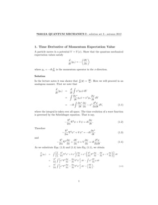 763312A QUANTUM MECHANICS I - solution set 3 - autumn 2012
1. Time Derivative of Momentum Expectation Value
A particle moves in a potential V = V (x). Show that the quantum mechanical
expectation values satisfy
d
dt
px = −
∂V
∂x
where px = −i ∂
∂x is the momentum operator in the x-direction.
Solution
In the lecture notes it was shown that d
dt r = p
m . Here we will proceed in an
analogous manner. First we note that
d
dt
px =
d
dt
ψ∗
pxψ dV
=
∂ψ∗
∂t
pxψ + ψ∗
px
∂ψ
∂t
dV
= −i
∂ψ∗
∂t
∂ψ
∂x
− ψ∗ ∂2
ψ
∂x∂t
dV, (1.1)
where the integral is taken over all space. The time evolution of a wave function
is governed by the Schr¨odinger equation. That is say,
−
2
2m
2
ψ + V ψ = i
∂ψ
∂t
. (1.2)
Therefore
−
2
2m
2
ψ∗
+ V ψ∗
= −i
∂ψ∗
∂t
(1.3)
and
−
2
2m
2 ∂ψ
∂x
+
∂V
∂x
ψ + V
∂ψ
∂x
= i
∂2
ψ
∂x∂t
. (1.4)
As we substitute Eqs. (1.3) and (1.4) into Eq. (1.1), we obtain
d
dt
px = −
2
2m
2
ψ
∗
+ V ψ
∗ ∂ψ
∂x
+ ψ
∗
2
2m
2 ∂ψ
∂x
−
∂V
∂x
ψ − V
∂ψ
∂x
dV
=
2
2m
ψ
∗ 2 ∂ψ
∂x
−
∂ψ
∂x
2
ψ
∗
dV − ψ
∗ ∂V
∂x
ψ dV
=
2
2m
ψ
∗ 2 ∂ψ
∂x
−
∂ψ
∂x
2
ψ
∗
dV −
∂V
∂x
. (1.5)
1
 