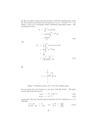 c) Here we indeed assume that the particle is inside the potential step. Thus
the wave function associated with the particle is uII(x) = 2 cos θe−hx
e−iθ
. As
always, it has to be normalized before calculating expectation values. The
normalization factor
N =
∞
0
|uII(x)|2
dx
= 4 cos2
θ
∞
0
e−2hx
dx
=
2 cos2
θ
h
. (5.6)
Now
x =
1
N
∞
0
uII(x)∗
xuII(x) dx
= 2h
∞
0
xe−2hx
dx
=
1
2h
=
1
2
2
2m(V0 − E)
. (5.7)
d)
Figure 1: Schematic picture of k + ih in the complex plane.
Let us present the wave function in two parts (just like before). The parts
outside and inside the step are
uI(x) = eikx
+ Be−ikx
, (5.8)
uII(x) = Ce−hx
, (5.9)
respectively. The wave function and its derivative must be continuous at x = 0.
Therefore
1 + B = C
ik(1 − B) = −hC
⇐⇒
B = k−ih
k+ih
C = 2k
k+ih
. (5.10)
10
 
