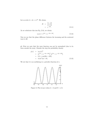 Let us write k + ih = reiθ
. We obtain
B =
k − ih
k + ih
= e−2iθ
. (5.11)
As we substitute this into Eq. (5.8), we obtain
uI(x) = eikx
+ e−ikx−2iθ
. (5.12)
Now we see that the phase diﬀerence between the incoming and the scattered
wave is 2θ.
e) First we note that the wave function can not be normalized (due to its
form outside the step). Outside the step the probability density
ρ(x) = |uI(x)|2
= eikx
+ e−ikx−2iθ ∗
eikx
+ e−ikx−2iθ
= 2 (1 + cos(2kx + 2θ))
= 4 cos2
(kx + θ) . (5.13)
We see that it is an oscillating (i.e. periodic) function of x.
Figure 2: Plot of ρ(x) when k = 2 and θ = π/5.
11
 