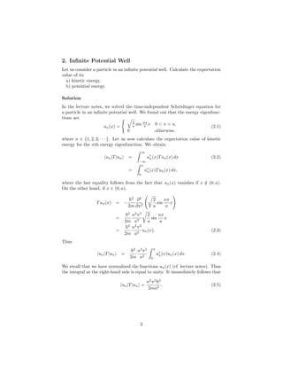 2. Inﬁnite Potential Well
Let us consider a particle in an inﬁnite potential well. Calculate the expectation
value of its
a) kinetic energy,
b) potential energy.
Solution
In the lecture notes, we solved the time-independent Schr¨odinger equation for
a particle in an inﬁnite potential well. We found out that the energy eigenfunc-
tions are
un(x) =
2
a sin nπ
a x 0 < x < a,
0 otherwise,
(2.1)
where n ∈ {1, 2, 3, · · · }. Let us now calculate the expectation value of kinetic
energy for the nth energy eigenfunction. We obtain
un|T|un =
∞
−∞
u∗
n(x)Tun(x) dx (2.2)
=
a
0
u∗
n(x)Tun(x) dx,
where the last equality follows from the fact that un(x) vanishes if x /∈ (0, a).
On the other hand, if x ∈ (0, a),
Tun(x) = −
2
2m
∂2
∂x2
2
a
sin
nπ
a
x
=
2
2m
n2
π2
a2
2
a
sin
nπ
a
x
=
2
2m
n2
π2
a2
un(x). (2.3)
Thus
un|T|un =
2
2m
n2
π2
a2
a
0
u∗
n(x)un(x) dx. (2.4)
We recall that we have normalized the functions un(x) (cf. lecture notes). Thus
the integral at the right-hand side is equal to unity. It immediately follows that
un|T|un =
n2
π2 2
2ma2
. (2.5)
3
 