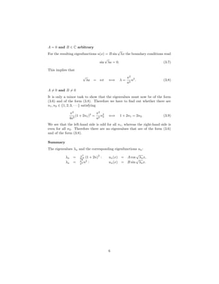 A = 0 and B ∈ C arbitrary
For the resulting eigenfunctions u(x) = B sin
√
λx the boundary conditions read
sin
√
λa = 0. (3.7)
This implies that
√
λa = nπ ⇐⇒ λ =
π2
a2
n2
. (3.8)
A = 0 and B = 0
It is only a minor task to show that the eigenvalues must now be of the form
(3.6) and of the form (3.8). Therefore we have to ﬁnd out whether there are
n1, n2 ∈ {1, 2, 3, · · · } satisfying
π2
4a2
(1 + 2n1)2
=
π2
a2
n2
2 ⇐⇒ 1 + 2n1 = 2n2. (3.9)
We see that the left-hand side is odd for all n1, whereas the right-hand side is
even for all n2. Therefore there are no eigenvalues that are of the form (3.6)
and of the form (3.8).
Summary
The eigenvalues λn and the corresponding eigenfunctions un:
λn = π2
4a2 (1 + 2n)
2
: un(x) = A cos
√
λnx,
λn = π2
a2 n2
: un(x) = B sin
√
λnx.
6
 