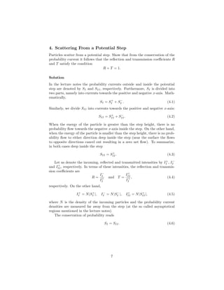 4. Scattering From a Potential Step
Particles scatter from a potential step. Show that from the conservation of the
probability current it follows that the reﬂection and transmission coeﬃcients R
and T satisfy the condition
R + T = 1.
Solution
In the lecture notes the probability currents outside and inside the potential
step are denoted by SI and SII, respectively. Furthermore, SI is divided into
two parts, namely into currents towards the positive and negative x-axis. Math-
ematically,
SI = S+
I + S−
I . (4.1)
Similarly, we divide SII into currents towards the positive and negative x-axis:
SII = S+
II + S−
II. (4.2)
When the energy of the particle is greater than the step height, there is no
probability ﬂow towards the negative x-axis inside the step. On the other hand,
when the energy of the particle is smaller than the step height, there is no prob-
ability ﬂow to either direction deep inside the step (near the surface the ﬂows
to opposite directions cancel out resulting in a zero net ﬂow). To summarize,
in both cases deep inside the step
SII = S+
II. (4.3)
Let us denote the incoming, reﬂected and transmitted intensities by I+
I , I−
I
and I+
II, respectively. In terms of these intensities, the reﬂection and transmis-
sion coeﬃcients are
R =
I−
I
I+
I
and T =
I+
II
I+
I
, (4.4)
respectively. On the other hand,
I+
I = N|S+
I |, I−
I = N|S−
I |, I+
II = N|S+
II|, (4.5)
where N is the density of the incoming particles and the probability current
densities are measured far away from the step (at the so called asymptotical
regions mentioned in the lecture notes).
The conservation of probability reads
SI = SII. (4.6)
7
 