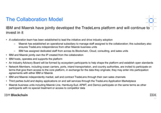 23
The Collaboration Model
• A collaboration team has been established to lead the initiative and drive industry adoption
– Maersk has established an operational subsidiary to manage staff assigned to the collaboration; this subsidiary also
ensures TradeLens independence from other Maersk business units
– IBM has assigned dedicated staff from across its Blockchain, Cloud, consulting, and sales units
• IBM and Maersk jointly own the IP created from the collaboration
• IBM hosts, operates and supports the platform
• An Industry Advisory Board will be formed by ecosystem participants to help shape the platform and establish open standards
• Network Members, including ocean carriers, ports, inland transportation, and country authorities, are invited to participate on
terms that give them access to the core platform, in exchange for the data they originate; they may enter into participation
agreements with either IBM or Maersk
• IBM and Maersk independently market, sell and contract TradeLens through their own sales channels
• Third parties build and deploy applications on and sell services through the TradeLens Application Marketplace
• Maersk business units including Maersk Line, Hamburg-Sud, APMT, and Damco participate on the same terms as other
participants with no special treatment or access to competitor data
IBM and Maersk have jointly developed the TradeLens platform and will continue to
invest in it
 