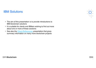 3
IBM Solutions
• The aim of this presentation is to provide introductions to
IBM blockchain solutions
• It is suitable for clients and IBMers wishing to find out more
about one or more of these solutions
• See also the Client References presentation that gives
summary information on many more blockchain projects
 
