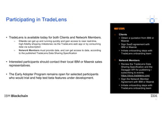 32
• TradeLens is available today for both Clients and Network Members.
– Clients can get up and running quickly and gain access to near real-time,
high-fidelity shipping milestones via the TradeLens web app or by consuming
data via subscription
– Network Members must provide data, and can get access to data, according
to the published TradeLens Data Sharing Specification
• Interested participants should contact their local IBM or Maersk sales
representatives.
• The Early Adopter Program remains open for selected participants
who would trial and help test beta features under development.
Participating in TradeLens
Clients
• Obtain a quotation from IBM or
Maersk
• Sign SaaS agreement with
IBM or Maersk
• Initiate onboarding steps with
TradeLens onboarding team
Network Members
• Review the TradeLens Data
Sharing Specification and the
Swagger API for publishing /
subscribing to events:
https://docs.tradelens.com/
• Sign the Network Member
Agreement with IBM or Maersk
• Initiate onboarding steps with
TradeLens onboarding team
NEXT STEPS
 
