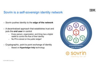 © 2018 IBM Corporation
Sovrin is a self-sovereign identity network
• Sovrin pushes identity to the edge of the network
• A decentralized approach that establishes trust and
puts the end user in control
– Every person, organization, and thing has a digital
wallet to control the flow of their identity
– No PII is stored on the public ledger!
• Cryptographic, point to point exchange of identity
– Based on Hyperledger Indy technology
Decentralized Identifiers
Public Blockchain
 