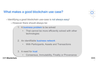 59
– Identifying a good blockchain use-case is not always easy!
– However there should always be:
1. A business problem to be solved
• That cannot be more efficiently solved with other
technologies
2. An identifiable business network
• With Participants, Assets and Transactions
3. A need for trust
• Consensus, Immutability, Finality or Provenance
What makes a good blockchain use case?
 