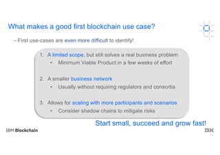 60
– First use-cases are even more difficult to identify!
1. A limited scope, but still solves a real business problem
• Minimum Viable Product in a few weeks of effort
2. A smaller business network
• Usually without requiring regulators and consortia
3. Allows for scaling with more participants and scenarios
• Consider shadow chains to mitigate risks
Start small, succeed and grow fast!
What makes a good first blockchain use case?
 