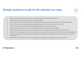 61
1. What is the specific business problem / challenge that the first project will address?
2. What is the current way of solving this business problem?
3. Assuming the business problem is large, what specific aspects of this business problem will be addressed?
4. Who are the business network participants (organizations) involved and what are their roles?
5. Who are the specific people within the organization and what are their job roles?
6. What assets are involved and what is the key information associated with the assets?
7. What are the transactions involved, between whom, and what assets are associated with transactions?
8. What are the main steps in the current workflow and how are these executed by the business network participants?
9. What is the expected benefit of applying blockchain technology to the business problem for each of the network
participants?
10. What legacy systems are involved? What degree of integration with the legacy systems is needed?
Sample questions to ask for the selected use case:
 