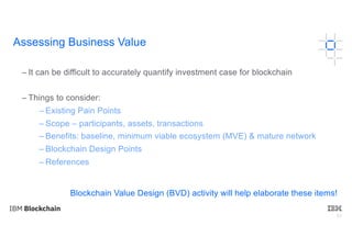 63
– It can be difficult to accurately quantify investment case for blockchain
– Things to consider:
– Existing Pain Points
– Scope – participants, assets, transactions
– Benefits: baseline, minimum viable ecosystem (MVE) & mature network
– Blockchain Design Points
– References
Blockchain Value Design (BVD) activity will help elaborate these items!
Assessing Business Value
 