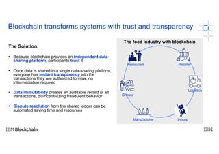 7
Blockchain transforms systems with trust and transparency
The Solution:
• Because blockchain provides an independent data-
sharing platform, participants trust it
• Once data is shared in a single data-sharing platform,
everyone has instant transparency into the
transactions they are authorized to view; no
intermediation required
• Data immutability creates an auditable record of all
transactions, disincentivizing fraudulent behavior
• Dispute resolution from the shared ledger can be
automated saving time and resources
7
The food industry with blockchain
Grower
Manufacturer
RetailerRestaurant
Logistics
Inputs
 