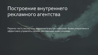 Построение внутреннего
рекламного агентства
Перенос часть экспертизы маркетинга внутрь позволяет более оперативно и
эффективно управлять своими рекламными инвестициями.
 