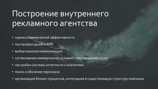 • оценка коммерческой эффективности
• постановка целей и KPIs
• выбор каналов коммуникации
• согласование коммерческих условий с поставщиками услуг
• настройка системы отчетности и аналитики
• поиск и обучение персонала
• организация бизнес-процессов, интеграция в существующую структуру компании
Построение внутреннего
рекламного агентства
 