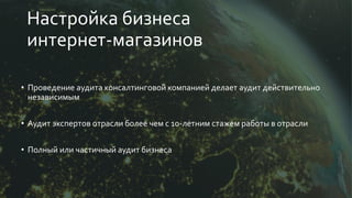 Настройка бизнеса
интернет-магазинов
• Проведение аудита консалтинговой компанией делает аудит действительно
независимым
• Аудит экспертов отрасли более чем с 10-летним стажем работы в отрасли
• Полный или частичный аудит бизнеса
 