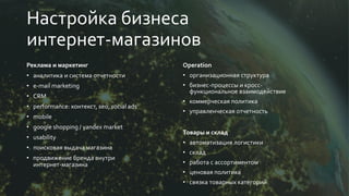 Настройка бизнеса
интернет-магазинов
Реклама и маркетинг
• аналитика и система отчетности
• e-mail marketing
• CRM
• performance: контекст, seo, social ads
• mobile
• google shopping / yandex market
• usability
• поисковая выдача магазина
• продвижение бренда внутри
интернет-магазина
Operation
• организационная структура
• бизнес-процессы и кросс-
функциональное взаимодействие
• коммерческая политика
• управленческая отчетность
Товары и склад
• автоматизация логистики
• склад
• работа с ассортиментом
• ценовая политика
• связка товарных категорий
 