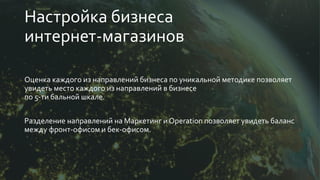 Настройка бизнеса
интернет-магазинов
Оценка каждого из направлений бизнеса по уникальной методике позволяет
увидеть место каждого из направлений в бизнесе
по 5-ти бальной шкале.
Разделение направлений на Маркетинг и Operation позволяет увидеть баланс
между фронт-офисом и бек-офисом.
 