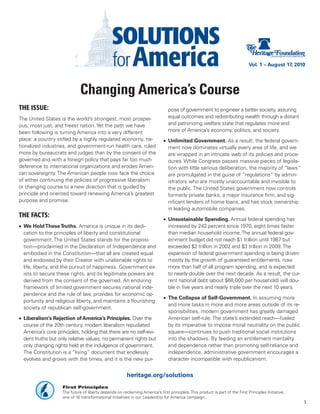 Vol. 1 – August 17, 2010




                              Changing America’s Course
THE ISSUE:                                                                      pose of government to engineer a better society, assuring
The United States is the world’s strongest, most prosper-                       equal outcomes and redistributing wealth through a distant
ous, most just, and freest nation. Yet the path we have                         and patronizing welfare state that regulates more and
been following is turning America into a very different                         more of America’s economy, politics, and society.
place: a country stifled by a highly regulated economy, na-                   •	 Unlimited Government. As a result, the federal govern-
tionalized industries, and government-run health care, ruled                     ment now dominates virtually every area of life, and we
more by bureaucrats and judges than by the consent of the                        are wrapped in an intricate web of its policies and proce-
governed and with a foreign policy that pays far too much                        dures. While Congress passes massive pieces of legisla-
deference to international organizations and erodes Ameri-                       tion with little serious deliberation, the majority of “laws”
can sovereignty. The American people now face the choice                         are promulgated in the guise of “regulations” by admin-
of either continuing the policies of progressive liberalism                      istrators who are mostly unaccountable and invisible to
or changing course to a new direction that is guided by                          the public. The United States government now controls
principle and oriented toward renewing America’s greatest                        formerly private banks, a major insurance firm, and sig-
purpose and promise.                                                             nificant lenders of home loans, and has stock ownership
                                                                                 in leading automobile companies.
THE FACTS:
                                                                              •	 Unsustainable Spending. Annual federal spending has
•	 We Hold These Truths. America is unique in its dedi-                          increased by 242 percent since 1970, eight times faster
   cation to the principles of liberty and constitutional                        than median household income. The annual federal gov-
   government. The United States stands for the proposi-                         ernment budget did not reach $1 trillion until 1987 but
   tion—proclaimed in the Declaration of Independence and                        exceeded $2 trillion in 2002 and $3 trillion in 2009. The
   embodied in the Constitution—that all are created equal                       expansion of federal government spending is being driven
   and endowed by their Creator with unalienable rights to                       mostly by the growth of guaranteed entitlements, now
   life, liberty, and the pursuit of happiness. Government ex-                   more than half of all program spending, and is expected
   ists to secure these rights, and its legitimate powers are                    to nearly double over the next decade. As a result, the cur-
   derived from the consent of the governed. An enduring                         rent national debt (about $68,000 per household) will dou-
   framework of limited government secures national inde-                        ble in five years and nearly triple over the next 10 years.
   pendence and the rule of law, provides for economic op-
                                                                              •	 The Collapse of Self-Government. In assuming more
   portunity and religious liberty, and maintains a flourishing
                                                                                 and more tasks in more and more areas outside of its re-
   society of republican self-government.
                                                                                 sponsibilities, modern government has greatly damaged
•	 Liberalism’s Rejection of America’s Principles. Over the                      American self-rule. The state’s extended reach—fueled
   course of the 20th century, modern liberalism repudiated                      by its imperative to impose moral neutrality on the public
   America’s core principles, holding that there are no self-evi-                square—continues to push traditional social institutions
   dent truths but only relative values, no permanent rights but                 into the shadows. By feeding an entitlement mentality
   only changing rights held at the indulgence of government.                    and dependence rather than promoting self-reliance and
   The Constitution is a “living” document that endlessly                        independence, administrative government encourages a
   evolves and grows with the times, and it is the new pur-                      character incompatible with republicanism.


                                                         heritage.org/solutions
                    First Principles
                    The future of liberty depends on reclaiming America’s first principles. This product is part of the First Principles Initiative,
                    one of 10 transformational initiatives in our Leadership for America campaign.
                                                                                                                                                       1
 