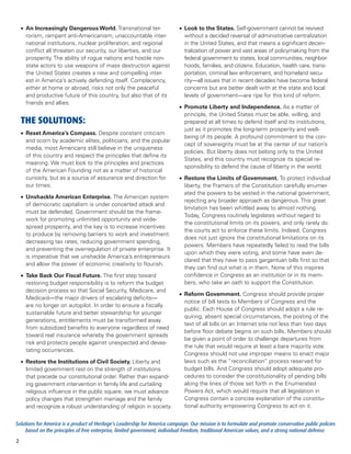 •	 An Increasingly Dangerous World. Transnational ter-                  •	 Look to the States. Self-government cannot be revived
       rorism, rampant anti-Americanism, unaccountable inter-                  without a decided reversal of administrative centralization
       national institutions, nuclear proliferation, and regional              in the United States, and that means a significant decen-
       conflict all threaten our security, our liberties, and our              tralization of power and vast areas of policymaking from the
       prosperity. The ability of rogue nations and hostile non-               federal government to states, local communities, neighbor-
       state actors to use weapons of mass destruction against                 hoods, families, and citizens. Education, health care, trans-
       the United States creates a new and compelling inter-                   portation, criminal law enforcement, and homeland secu-
       est in America’s actively defending itself. Complacency,                rity—all issues that in recent decades have become federal
       either at home or abroad, risks not only the peaceful                   concerns but are better dealt with at the state and local
       and productive future of this country, but also that of its             levels of government—are ripe for this kind of reform.
       friends and allies.
                                                                            •	 Promote Liberty and Independence. As a matter of
                                                                               principle, the United States must be able, willing, and
    THE SOLUTIONS:                                                             prepared at all times to defend itself and its institutions,
                                                                               just as it promotes the long-term prosperity and well-
    •	 Reset America’s Compass. Despite constant criticism
                                                                               being of its people. A profound commitment to the con-
       and scorn by academic elites, politicians, and the popular
                                                                               cept of sovereignty must be at the center of our nation’s
       media, most Americans still believe in the uniqueness
                                                                               policies. But liberty does not belong only to the United
       of this country and respect the principles that define its
                                                                               States, and this country must recognize its special re-
       meaning. We must look to the principles and practices
                                                                               sponsibility to defend the cause of liberty in the world.
       of the American Founding not as a matter of historical
       curiosity, but as a source of assurance and direction for            •	 Restore the Limits of Government. To protect individual
       our times.                                                              liberty, the Framers of the Constitution carefully enumer-
                                                                               ated the powers to be vested in the national government,
    •	 Unshackle American Enterprise. The American system
                                                                               rejecting any broader approach as dangerous. This great
       of democratic capitalism is under concerted attack and
                                                                               limitation has been whittled away to almost nothing.
       must be defended. Government should be the frame-
                                                                               Today, Congress routinely legislates without regard to
       work for promoting unlimited opportunity and wide-
                                                                               the constitutional limits on its powers, and only rarely do
       spread prosperity, and the key is to increase incentives
                                                                               the courts act to enforce these limits. Indeed, Congress
       to produce by removing barriers to work and investment:
                                                                               does not just ignore the constitutional limitations on its
       decreasing tax rates, reducing government spending,
                                                                               powers. Members have repeatedly failed to read the bills
       and preventing the overregulation of private enterprise. It
                                                                               upon which they were voting, and some have even de-
       is imperative that we unshackle America’s entrepreneurs
                                                                               clared that they have to pass gargantuan bills first so that
       and allow the power of economic creativity to flourish.
                                                                               they can find out what is in them. None of this inspires
    •	 Take Back Our Fiscal Future. The first step toward                      confidence in Congress as an institution or in its mem-
       restoring budget responsibility is to reform the budget                 bers, who take an oath to support the Constitution.
       decision process so that Social Security, Medicare, and
                                                                            •	 Reform Government. Congress should provide proper
       Medicaid—the major drivers of escalating deficits—
                                                                               notice of bill texts to Members of Congress and the
       are no longer on autopilot. In order to ensure a fiscally
                                                                               public. Each House of Congress should adopt a rule re-
       sustainable future and better stewardship for younger
                                                                               quiring, absent special circumstances, the posting of the
       generations, entitlements must be transformed away
                                                                               text of all bills on an Internet site not less than two days
       from subsidized benefits to everyone regardless of need
                                                                               before floor debate begins on such bills. Members should
       toward real insurance whereby the government spreads
                                                                               be given a point of order to challenge departures from
       risk and protects people against unexpected and devas-
                                                                               the rule that would require at least a bare majority vote.
       tating occurrences.
                                                                               Congress should not use improper means to enact major
    •	 Restore the Institutions of Civil Society. Liberty and                  laws such as the “reconciliation” process reserved for
       limited government rest on the strength of institutions                 budget bills. And Congress should adopt adequate pro-
       that precede our constitutional order. Rather than expand-              cedures to consider the constitutionality of pending bills
       ing government intervention in family life and curtailing               along the lines of those set forth in the Enumerated
       religious influence in the public square, we must advance               Powers Act, which would require that all legislation in
       policy changes that strengthen marriage and the family                  Congress contain a concise explanation of the constitu-
       and recognize a robust understanding of religion in society.            tional authority empowering Congress to act on it.


Solutions for America is a product of Heritage’s Leadership for America campaign. Our mission is to formulate and promote conservative public policies
     based on the principles of free enterprise, limited government, individual freedom, traditional American values, and a strong national defense.
2
 