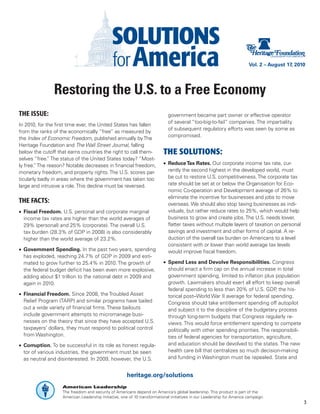 Vol. 2 – August 17, 2010




               Restoring the U.S. to a Free Economy
THE ISSUE:                                                                  government became part owner or effective operator
                                                                            of several “too-big-to-fail” companies. The impartiality
In 2010, for the first time ever, the United States has fallen
                                                                            of subsequent regulatory efforts was seen by some as
from the ranks of the economically “free” as measured by
                                                                            compromised.
the Index of Economic Freedom, published annually by The
Heritage Foundation and The Wall Street Journal, falling
below the cutoff that earns countries the right to call them-             THE SOLUTIONS:
selves “free. The status of the United States today? “Most-
              ”
ly free. The reason? Notable decreases in financial freedom,
        ”                                                                 •	 Reduce Tax Rates. Our corporate income tax rate, cur-
monetary freedom, and property rights. The U.S. scores par-                  rently the second highest in the developed world, must
ticularly badly in areas where the government has taken too                  be cut to restore U.S. competitiveness. The corporate tax
large and intrusive a role. This decline must be reversed.                   rate should be set at or below the Organisation for Eco-
                                                                             nomic Co-operation and Development average of 26% to
                                                                             eliminate the incentive for businesses and jobs to move
THE FACTS:                                                                   overseas. We should also stop taxing businesses as indi-
•	 Fiscal Freedom. U.S. personal and corporate marginal                      viduals, but rather reduce rates to 25%, which would help
   income tax rates are higher than the world averages of                    business to grow and create jobs. The U.S. needs lower,
   29% (personal) and 25% (corporate). The overall U.S.                      flatter taxes without multiple layers of taxation on personal
   tax burden (28.3% of GDP in 2008) is also considerably                    savings and investment and other forms of capital. A re-
   higher than the world average of 23.2%.                                   duction of the overall tax burden on Americans to a level
                                                                             consistent with or lower than world average tax levels
•	 Government Spending. In the past two years, spending                      would improve fiscal freedom.
   has exploded, reaching 24.7% of GDP in 2009 and esti-
   mated to grow further to 25.4% in 2010. The growth of                  •	 Spend Less and Devolve Responsibilities. Congress
   the federal budget deficit has been even more explosive,                  should enact a firm cap on the annual increase in total
   adding about $1 trillion to the national debt in 2009 and                 government spending, limited to inflation plus population
   again in 2010.                                                            growth. Lawmakers should exert all effort to keep overall
                                                                             federal spending to less than 20% of U.S. GDP the his-
                                                                                                                               ,
•	 Financial Freedom. Since 2008, the Troubled Asset                         torical post–World War II average for federal spending.
   Relief Program (TARP) and similar programs have bailed                    Congress should take entitlement spending off autopilot
   out a wide variety of financial firms. These bailouts                     and subject it to the discipline of the budgetary process
   include government attempts to micromanage busi-                          through long-term budgets that Congress regularly re-
   nesses on the theory that since they have accepted U.S.                   views. This would force entitlement spending to compete
   taxpayers’ dollars, they must respond to political control                politically with other spending priorities. The responsibili-
   from Washington.                                                          ties of federal agencies for transportation, agriculture,
•	 Corruption. To be successful in its role as honest regula-                and education should be devolved to the states. The new
   tor of various industries, the government must be seen                    health care bill that centralizes so much decision-making
   as neutral and disinterested. In 2009, however, the U.S.                  and funding in Washington must be repealed. State and


                                                      heritage.org/solutions
                   American Leadership
                   The freedom and security of Americans depend on America’s global leadership. This product is part of the
                   American Leadership Initiative, one of 10 transformational initiatives in our Leadership for America campaign.
                                                                                                                                               3
 