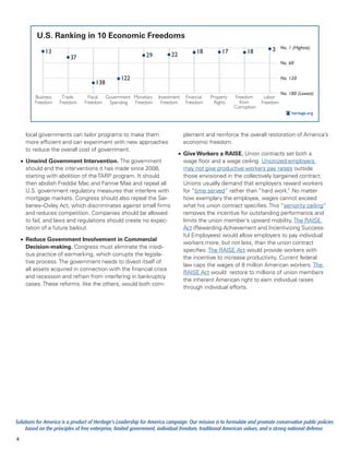 U.S. Ranking in 10 Economic Freedoms
              13                                                                      18          17          18         3 No. 1 (Highest)
                         37                                  29          22
                                                                                                                               No. 60


                                                 122                                                                           No. 120
                                     138
                                                                                                                               No. 180 (Lowest)
          Business    Trade       Fiscal Government Monetary       Investment    Financial   Property   Freedom       Labor
          Freedom    Freedom    Freedom   Spending  Freedom         Freedom      Freedom       Rights     from       Freedom
                                                                                                        Corruption
                                                                                                                                    heritage.org



      local governments can tailor programs to make them                        plement and reinforce the overall restoration of America’s
      more efficient and can experiment with new approaches                     economic freedom.
      to reduce the overall cost of government.
                                                                              •	 Give Workers a RAISE. Union contracts set both a
    •	 Unwind Government Intervention. The government                            wage floor and a wage ceiling. Unionized employers
       should end the interventions it has made since 2008,                      may not give productive workers pay raises outside
       starting with abolition of the TARP program. It should                    those envisioned in the collectively bargained contract.
       then abolish Freddie Mac and Fannie Mae and repeal all                    Unions usually demand that employers reward workers
       U.S. government regulatory measures that interfere with                   for “time served” rather than “hard work. No matter
                                                                                                                            ”
       mortgage markets. Congress should also repeal the Sar-                    how exemplary the employee, wages cannot exceed
       banes–Oxley Act, which discriminates against small firms                  what his union contract specifies. This “seniority ceiling”
       and reduces competition. Companies should be allowed                      removes the incentive for outstanding performance and
       to fail, and laws and regulations should create no expec-                 limits the union member’s upward mobility. The RAISE
       tation of a future bailout.                                               Act (Rewarding Achievement and Incentivizing Success-
                                                                                 ful Employees) would allow employers to pay individual
    •	 Reduce Government Involvement in Commercial
                                                                                 workers more, but not less, than the union contract
       Decision-making. Congress must eliminate the insidi-
                                                                                 specifies. The RAISE Act would provide workers with
       ous practice of earmarking, which corrupts the legisla-
                                                                                 the incentive to increase productivity. Current federal
       tive process. The government needs to divest itself of
                                                                                 law caps the wages of 8 million American workers. The
       all assets acquired in connection with the financial crisis
                                                                                 RAISE Act would restore to millions of union members
       and recession and refrain from interfering in bankruptcy
                                                                                 the inherent American right to earn individual raises
       cases. These reforms, like the others, would both com-
                                                                                 through individual efforts.




Solutions for America is a product of Heritage’s Leadership for America campaign. Our mission is to formulate and promote conservative public policies
     based on the principles of free enterprise, limited government, individual freedom, traditional American values, and a strong national defense.
4
 