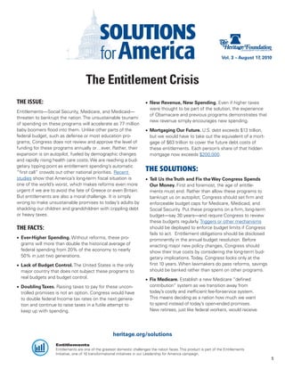 Vol. 3 – August 17, 2010




                                     The Entitlement Crisis
THE ISSUE:                                                               •	 New Revenue, New Spending. Even if higher taxes
                                                                            were thought to be part of the solution, the experience
Entitlements—Social Security, Medicare, and Medicaid—
                                                                            of Obamacare and previous programs demonstrates that
threaten to bankrupt the nation. The unsustainable tsunami
                                                                            new revenue simply encourages new spending.
of spending on these programs will accelerate as 77 million
baby boomers flood into them. Unlike other parts of the                  •	 Mortgaging Our Future. U.S. debt exceeds $13 trillion,
federal budget, such as defense or most education pro-                      but we would have to take out the equivalent of a mort-
grams, Congress does not review and approve the level of                    gage of $63 trillion to cover the future debt costs of
funding for these programs annually or…ever. Rather, their                  these entitlements. Each person’s share of that hidden
expansion is on autopilot, fueled by demographic changes                    mortgage now exceeds $200,000.
and rapidly rising health care costs. We are reaching a bud-
getary tipping point as entitlement spending’s automatic
“first call” crowds out other national priorities. Recent
                                                                         THE SOLUTIONS:
studies show that America’s long-term fiscal situation is                •	 Tell Us the Truth and Fix the Way Congress Spends
one of the world’s worst, which makes reforms even more                     Our Money. First and foremost, the age of entitle-
urgent if we are to avoid the fate of Greece or even Britain.               ments must end. Rather than allow these programs to
But entitlements are also a moral challenge. It is simply                   bankrupt us on autopilot, Congress should set firm and
wrong to make unsustainable promises to today’s adults by                   enforceable budget caps for Medicare, Medicaid, and
shackling our children and grandchildren with crippling debt                Social Security. Put these programs on a firm, long-term
or heavy taxes.                                                             budget—say 30 years—and require Congress to review
                                                                            these budgets regularly. Triggers or other mechanisms
THE FACTS:                                                                  should be deployed to enforce budget limits if Congress
                                                                            fails to act. Entitlement obligations should be disclosed
•	 Ever-Higher Spending. Without reforms, these pro-                        prominently in the annual budget resolution. Before
   grams will more than double the historical average of                    enacting major new policy changes, Congress should
   federal spending from 20% of the economy to nearly                       show their true costs by considering the long-term bud-
   50% in just two generations.                                             getary implications. Today, Congress looks only at the
•	 Lack of Budget Control. The United States is the only                    first 10 years. When lawmakers do pass reforms, savings
   major country that does not subject these programs to                    should be banked rather than spent on other programs.
   real budgets and budget control.                                      •	 Fix Medicare. Establish a new Medicare “defined
•	 Doubling Taxes. Raising taxes to pay for these uncon-                    contribution” system as we transition away from
   trolled promises is not an option. Congress would have                   today’s costly and inefficient fee-for-service system.
   to double federal Income tax rates on the next genera-                   This means deciding as a nation how much we want
   tion and continue to raise taxes in a futile attempt to                  to spend instead of today’s open-ended promises.
   keep up with spending.                                                   New retirees, just like federal workers, would receive




                                                     heritage.org/solutions
                   Entitlements
                   Entitlements are one of the greatest domestic challenges the nation faces. This product is part of the Entitlements
                   Initiative, one of 10 transformational initiatives in our Leadership for America campaign.
                                                                                                                                               5
 