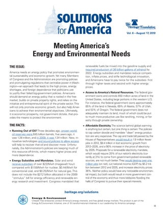 Vol. 6 – August 17, 2010




                           Meeting America’s
                     Energy and Environmental Needs
THE ISSUE:                                                                   renewable fuels be mixed into the gasoline supply and
                                                                             required production of 36 billion gallons of ethanol by
America needs an energy policy that promotes environmen-                     2022. Energy subsidies and mandates reduce competi-
tal sustainability and economic growth. Yet many Members                     tion, inflate prices, and stifle technological innovation,
of Congress and the Administration are promoting policies                    and Americans have to pay twice for the subsidies: first
and promulgating regulations that centralize power in Wash-                  through higher taxes and second with higher energy
ington—an approach that leads to the high prices, energy                     prices.
shortages, and foreign dependence that politicians use
to justify their failed big-government policies. Americans                 •	 Access to America’s Natural Resources. The federal gov-
should demand an energy policy that is rooted in the free                     ernment owns and controls 650 million acres of land in the
market, builds on private property rights, and relies on the                  United States, including large portions in the western U.S.
initiative and entrepreneurial spirit of the private sector. This             For instance, the federal government owns approximately
will not only promote economic growth, but also help Amer-                    85% of the land in Nevada, 69% of Alaska, 57% of Utah,
icans to achieve their environmental objectives. Ultimately,                  and 53% of Oregon. The federal government does not
it is economic prosperity, not government dictate, that pro-                  adequately maintain its land, much of which could be put
vides the means to protect the environment.                                   to much more productive use like ranching, mining, or for-
                                                                              estry through private ownership.
THE FACTS:                                                                 •	 Affordable Electricity. The science behind global warming
                                                                              is anything but certain, but one thing is certain: The policies
•	 Running Out of Oil? Three decades ago, proven world
                                                                              to cap carbon dioxide and mandate “clean” energy produc-
   oil reserves were 645 billion barrels; five years ago, it
                                                                              tion are very expensive. The cap and trade bill passed by the
   was 1.28 trillion, and in 2009, it was 1.34 trillion. New, in-
                                                                              House of Representatives would result in 1.9 million fewer
   novative technologies and sound policies to allow access
                                                                              jobs in 2012, $9.4 trillion in lost economic growth from
   will help to recover that oil and discover more. Unfortu-
                                                                              2012–2035, and a 90% increase in the price of electricity
   nately, the Administration’s policies are keeping much of
                                                                              by 2035. Proposals for a renewable electricity mandate,
   this resource off-limits, which means higher prices and
                                                                              which would require 20% of our nation’s electricity (cur-
   more dependence.
                                                                              rently at 3%) to come from government-picked renewable
•	 Energy Subsidies and Mandates. Solar and wind                              sources, are not much better. They would destroy over one
   receive subsidies of over $23/Mwh (megawatt hour)                          million jobs (on net), cut national income (GDP) by $5.2 tril-
   compared with $1.59/Mwh for nuclear, $0.44/Mwh for                         lion between 2012 and 2035, and increase electricity prices
   conventional coal, and $0.25/Mwh for natural gas. This                     36%. Neither policy would have any noticeable environmen-
   does not include the $27.2 billion allocated in the 2009                   tal impact, but both would result in more government con-
   “stimulus” bill for energy efficiency and renewable en-                    trol of the economy and thus more lobbyists flooding the
   ergy research and investment. Congress mandated that                       halls of Congress to pursue their special interests.



                                                       heritage.org/solutions
                    Energy & Environment
                    Unleash free enterprise, protect America’s energy interests, and free global energy markets. This product is part of the
                    Energy & Environment Initiative, one of 10 transformational initiatives in our Leadership for America campaign.
                                                                                                                                                11
 