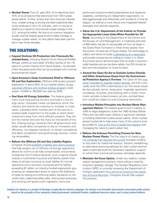 •	 Nuclear Power. The U.S. gets 20% of its electricity (and               positioned industry-funded preparedness and response
        70% of its emissions-free electricity) from 104 nuclear                capability, certified by an independent organization, to
        power plants. Further, at less than two cents per kilowatt             deal aggressively and effectively with accidents if they do
        hour, nuclear energy is among the least expensive elec-                happen, as well as a more robust and integrated federal
        tricity produced in the U.S. and also, with no injuries or             oversight and national response.
        deaths as a result of commercial nuclear energy in the
                                                                            •	 Allow the U.S. Department of the Interior to Provide
        U.S., among the safest. Yet due to an onerous regulatory
                                                                               the Appropriate Lease Sales When Possible for Oil
        burden and the federal government’s failed strategy to
                                                                               Shale. According to the Department of the Interior and
        manage nuclear waste, no new plants have been permit-
                                                                               the Bureau of Land Management, a moderate estimate
        ted in over three decades.
                                                                               of 800 billion barrels of recoverable oil from oil shale in
                                                                               the Green River Formation is three times greater than
     THE SOLUTIONS:                                                            the proven oil reserves of Saudi Arabia. The technology to
                                                                               collect and refine oil shale is developing at a rapid pace,
     •	 Expand Onshore Oil Production into Previously Re-
                                                                               and private companies are willing to invest in it. When
        stricted Areas, including Alaska’s Arctic National Wildlife
                                                                               the private sector demonstrates that oil shale is econom-
        Refuge, where an estimated 10 billion barrels of oil—16
                                                                               ically feasible and can be done safely, the DOI should al-
        years of current imports from Saudi Arabia— lie beneath
                                                                               low commercialization to move forward.
        a few thousand acres that can be accessed with minimal
        environmental impact.                                               •	 Amend the Clean Air Act to Exclude Carbon Dioxide
                                                                               and Other Greenhouse Gases from the Environmen-
     •	 Open America’s Outer Continental Shelf to Offshore
                                                                               tal Protection Agency’s Purview. The Clean Air Act was
        Oil and Gas Exploration. Offshore drilling bans prevent
                                                                               never intended to regulate carbon dioxide, yet that is pre-
        exploration in about 85% of our coastal waters. A rein-
                                                                               cisely what the EPA is attempting to do. The result would
        vigorated offshore and onshore energy program could
                                                                               be that schools, farms, restaurants, hospitals, apartment
        create 113,000 to 160,000 new jobs by 2030.
                                                                               complexes, churches, and anything with a motor—from
     •	 Peel Back All Energy Subsidies. The federal govern-                    motor vehicles to lawnmowers, jet skis, and leaf blow-
        ment must stop picking winners and losers in the en-                   ers—could be subject to cost-increasing restrictions.
        ergy sector. Subsidies create complacency within the
                                                                            •	 Introduce Market Principles into Nuclear Waste Man-
        industry and reduce the incentive to innovate. In most
                                                                               agement Reform. The federal government’s inability to
        cases, subsidies either transfer part of the cost for a
                                                                               fulfill its legal obligations under the 1982 Nuclear Waste
        market-viable investment to the public or divert direct
                                                                               Policy Act has often been cited as a significant obstacle
        investment away from more efficient projects. They dis-
                                                                               to building additional nuclear power plants. Given nuclear
        tort the market and cost the many for the benefit of the
                                                                               power’s potential to help solve many of the nation’s ener-
        few. Freeing energy industries from all government sub-
                                                                               gy problems, now is the time to break the impasse over
        sidies would allow companies to rely on innovation and
                                                                               managing the nation’s used nuclear fuel.
        efficiency, not taxpayer handouts, to remain competitive
        and allow competition among all energy sources, includ-             •	 Reform the Arduous Permitting Process for New
        ing renewables.                                                        Nuclear Power Plants. The first step is to create a per-
                                                                               mit schedule that reduces the current four-year timeline
     •	 Reform the Offshore Oil and Gas Liability Regime.
                                                                               to two years for traditional reactors. Second, establishing
        Congress should establish a liability and claims process
                                                                               an alternative licensing pathway for new nuclear technol-
        that fully assigns risk of offshore oil and gas operations,
                                                                               ogies could help build the necessary regulatory support
        allows for victims to be fully compensated, and protects
                                                                               on which their commercial success ultimately depends.
        companies from frivolous lawsuits. Such a regime should
        include a multi-tiered insurance and liability system that          •	 Maintain the Yucca Option. Under any realistic nuclear
        relies on private insurance to cover liability for normal              waste management scenario, there will be a need for
        operations and a voluntary insurance pool for liability                long-term geologic storage. The Nuclear Regulatory Com-
        exceeding $1 billion; an industry-funded organization gov-             mission (NRC) is currently reviewing the Department of
        erned by an independent board to reduce the likelihood                 Energy’s application for a permit to construct the reposi-
        of spills by setting and enforcing safety standards at indi-           tory at Yucca Mountain. Congress should fully support
        vidual sites, collecting safety data, sharing best practices,          this process.
        and working with government regulators; and a pre-


Solutions for America is a product of Heritage’s Leadership for America campaign. Our mission is to formulate and promote conservative public policies
     based on the principles of free enterprise, limited government, individual freedom, traditional American values, and a strong national defense.
12
 