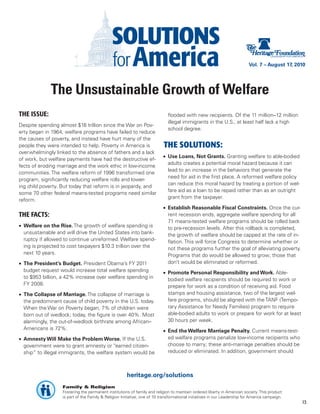 Vol. 7 – August 17, 2010




              The Unsustainable Growth of Welfare
THE ISSUE:                                                                    flooded with new recipients. Of the 11 million–12 million
                                                                              illegal immigrants in the U.S., at least half lack a high
Despite spending almost $16 trillion since the War on Pov-
                                                                              school degree.
erty began in 1964, welfare programs have failed to reduce
the causes of poverty, and instead have hurt many of the
people they were intended to help. Poverty in America is                   THE SOLUTIONS:
overwhelmingly linked to the absence of fathers and a lack
                                                                           •	 Use Loans, Not Grants. Granting welfare to able-bodied
of work, but welfare payments have had the destructive ef-
                                                                              adults creates a potential moral hazard because it can
fects of eroding marriage and the work ethic in low-income
                                                                              lead to an increase in the behaviors that generate the
communities. The welfare reform of 1996 transformed one
                                                                              need for aid in the first place. A reformed welfare policy
program, significantly reducing welfare rolls and lower-
                                                                              can reduce this moral hazard by treating a portion of wel-
ing child poverty. But today that reform is in jeopardy, and
                                                                              fare aid as a loan to be repaid rather than as an outright
some 70 other federal means-tested programs need similar
                                                                              grant from the taxpayer.
reform.
                                                                           •	 Establish Reasonable Fiscal Constraints. Once the cur-
THE FACTS:                                                                    rent recession ends, aggregate welfare spending for all
                                                                              71 means-tested welfare programs should be rolled back
•	 Welfare on the Rise. The growth of welfare spending is                     to pre-recession levels. After this rollback is completed,
   unsustainable and will drive the United States into bank-                  the growth of welfare should be capped at the rate of in-
   ruptcy if allowed to continue unreformed. Welfare spend-                   flation. This will force Congress to determine whether or
   ing is projected to cost taxpayers $10.3 trillion over the                 not these programs further the goal of alleviating poverty.
   next 10 years.                                                             Programs that do would be allowed to grow; those that
•	 The President’s Budget. President Obama’s FY 2011                          don’t would be eliminated or reformed.
   budget request would increase total welfare spending                    •	 Promote Personal Responsibility and Work. Able-
   to $953 billion, a 42% increase over welfare spending in                   bodied welfare recipients should be required to work or
   FY 2008.                                                                   prepare for work as a condition of receiving aid. Food
•	 The Collapse of Marriage. The collapse of marriage is                      stamps and housing assistance, two of the largest wel-
   the predominant cause of child poverty in the U.S. today.                  fare programs, should be aligned with the TANF (Tempo-
   When the War on Poverty began, 7% of children were                         rary Assistance for Needy Families) program to require
   born out of wedlock; today, the figure is over 40%. Most                   able-bodied adults to work or prepare for work for at least
   alarmingly, the out-of-wedlock birthrate among African–                    30 hours per week.
   Americans is 72%.                                                       •	 End the Welfare Marriage Penalty. Current means-test-
•	 Amnesty Will Make the Problem Worse. If the U.S.                           ed welfare programs penalize low-income recipients who
   government were to grant amnesty or “earned citizen-                       choose to marry; these anti-marriage penalties should be
   ship” to illegal immigrants, the welfare system would be                   reduced or eliminated. In addition, government should



                                                       heritage.org/solutions
                   Family & Religion
                   Fostering the permanent institutions of family and religion to maintain ordered liberty in American society. This product
                   is part of the Family & Religion Initiative, one of 10 transformational initiatives in our Leadership for America campaign.
                                                                                                                                                 13
 