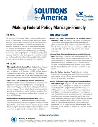 Vol. 8 – August 17, 2010




          Making Federal Policy Marriage-Friendly
THE ISSUE:                                                                  THE SOLUTIONS:
The institution of marriage draws mothers and fathers to-                   •	 Block the Obama Restoration of the Marriage Penalty
gether in the smallest of communities, reinforcing bonds                       in the Tax Code. The tax cuts that expire at the end of
with their children and cementing ties across generations.                     2010 include marriage penalty relief that has been in
Marriage is the necessary foundation of the family and                         place for a decade. The Joint Tax Committee estimates
therefore essential for societal existence and well-being.                     that 35 million couples will pay an average of $595 more
The erosion of marriage thus affects communities both                          in taxes in 2011 alone if marriage penalty relief is not
small and large, reducing human happiness, weakening                           extended.
civil society, producing negative social consequences, and
imposing vast new costs on taxpayers. Federal tax, health,                  •	 Repeal New Marriage Penalties Included in Obama-
and welfare policy has often undervalued the benefits of                       care. The Patient Protection and Affordable Care Act pro-
forming married families and keeping them together.                            vides tax credits for the purchase of health insurance, but
                                                                               the configuration of these credits imposes new marriage
                                                                               penalties that could exceed $10,000 a year for certain
THE FACTS:                                                                     couples. These penalties provide another strong reason
•	 Marriage Decline Is Due to Many Factors. Over the past                      for the repeal of Obamacare and the enactment of real
   40 years, out-of-wedlock births have gone from 10 per-                      reform.
   cent of all births to 40.6 percent in 2008. No-fault divorce,
                                                                            •	 End the Welfare Marriage Penalty. Current means-
   changes in social attitudes and religiosity, family-destruc-
                                                                               tested welfare programs penalize low-income recipients
   tive welfare policies, and radical political movements have
                                                                               who choose to marry. These anti-marriage penalties
   all contributed to the incremental weakening of marriage.
                                                                               should be reduced or eliminated.
•	 The Social Cost of Marriage Decline Is Enormous.
                                                                            •	 Fund an Advertising Campaign to Promote the Ben-
   Children raised in married households do better on every
                                                                               efits of Marriage. Programs like the “healthy marriage
   significant measurement of personal well-being and
                                                                               initiative” in the Department of Health and Human Ser-
   attainment. They perform better in school, commit fewer
                                                                               vices stressed the long-term benefits of marriage for
   crimes, engage in fewer risky behaviors, experience less
                                                                               child outcomes and encouraged low-income couples at
   poverty, and have fewer marital problems as adults. The
                                                                               risk of government dependency to marry and stay mar-
   annual cost of means-tested welfare alone for single par-
                                                                               ried. Funding for such programs should be increased and
   ents is $300 billion.
                                                                               not diluted with separate job training and similar initia-
•	 Divorce Rates Are Stabilizing but Still High. The U.S.                      tives. Messaging about marriage, including public service
   divorce rate fell in 2009 for the first time in years, but the              advertising, should provide information on the impor-
   weakening economy puts more long-term stress on married                     tance of marriage to individuals in communities who
   households. Lower-income families and their children are hit                have a high risk of having children out of wedlock, with
   harder by higher rates of marital breakdown and have fewer                  emphasis on the benefits to children of a married mother
   resources to cope with the effects of father absence.                       and father.



                                                        heritage.org/solutions
                    Family & Religion
                    Fostering the permanent institutions of family and religion to maintain ordered liberty in American society. This product
                    is part of the Family & Religion Initiative, one of 10 transformational initiatives in our Leadership for America campaign.
                                                                                                                                                  15
 