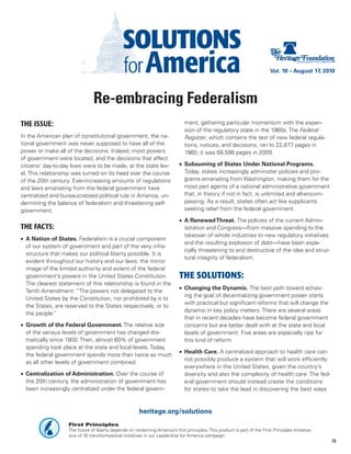 Vol. 10 – August 17, 2010




                                Re-embracing Federalism
THE ISSUE:                                                                     ment, gathering particular momentum with the expan-
                                                                               sion of the regulatory state in the 1960s. The Federal
In the American plan of constitutional government, the na-                     Register, which contains the text of new federal regula-
tional government was never supposed to have all of the                        tions, notices, and decisions, ran to 22,877 pages in
power or make all of the decisions. Indeed, most powers                        1960; it was 68,598 pages in 2009.
of government were located, and the decisions that affect
citizens’ day-to-day lives were to be made, at the state lev-                •	 Subsuming of States Under National Programs.
el. This relationship was turned on its head over the course                    Today, states increasingly administer policies and pro-
of the 20th century. Ever-increasing amounts of regulations                     grams emanating from Washington, making them for the
and laws emanating from the federal government have                             most part agents of a national administrative government
centralized and bureaucratized political rule in America, un-                   that, in theory if not in fact, is unlimited and all-encom-
dermining the balance of federalism and threatening self-                       passing. As a result, states often act like supplicants
government.                                                                     seeking relief from the federal government.

                                                                             •	 A Renewed Threat. The policies of the current Admin-
THE FACTS:                                                                      istration and Congress—from massive spending to the
                                                                                takeover of whole industries to new regulatory initiatives
•	 A Nation of States. Federalism is a crucial component
                                                                                and the resulting explosion of debt—have been espe-
   of our system of government and part of the very infra-
                                                                                cially threatening to and destructive of the idea and struc-
   structure that makes our political liberty possible. It is
                                                                                tural integrity of federalism.
   evident throughout our history and our laws: the mirror
   image of the limited authority and extent of the federal
   government’s powers in the United States Constitution.                    THE SOLUTIONS:
   The clearest statement of this relationship is found in the
                                                                             •	 Changing the Dynamic. The best path toward achiev-
   Tenth Amendment: “The powers not delegated to the
                                                                                ing the goal of decentralizing government power starts
   United States by the Constitution, nor prohibited by it to
                                                                                with practical but significant reforms that will change the
   the States, are reserved to the States respectively, or to
                                                                                dynamic in key policy matters. There are several areas
   the people.”
                                                                                that in recent decades have become federal government
•	 Growth of the Federal Government. The relative size                          concerns but are better dealt with at the state and local
   of the various levels of government has changed dra-                         levels of government. Five areas are especially ripe for
   matically since 1900. Then, almost 60% of government                         this kind of reform.
   spending took place at the state and local levels. Today,
                                                                             •	 Health Care. A centralized approach to health care can-
   the federal government spends more than twice as much
                                                                                not possibly produce a system that will work efficiently
   as all other levels of government combined.
                                                                                everywhere in the United States, given the country’s
•	 Centralization of Administration. Over the course of                         diversity and also the complexity of health care. The fed-
   the 20th century, the administration of government has                       eral government should instead create the conditions
   been increasingly centralized under the federal govern-                      for states to take the lead in discovering the best ways


                                                        heritage.org/solutions
                   First Principles
                   The future of liberty depends on reclaiming America’s first principles. This product is part of the First Principles Initiative,
                   one of 10 transformational initiatives in our Leadership for America campaign.
                                                                                                                                                      19
 