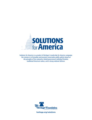 Solutions for America is a product of Heritage’s Leadership for America campaign.
   Our mission is to formulate and promote conservative public policies based on
       the principles of free enterprise, limited government, individual freedom,
            traditional American values, and a strong national defense.




                         heritage.org/solutions
 