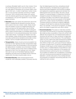 to achieve affordable health care for their citizens. To do               than the federal government has, and policies should
     this the federal government must end the bias in the                      reflect that dynamic. Homeland security grants have
     tax code against individuals who purchase health cover-                   become pork-barrel legislation and should be scrapped
     age on their own, in order to help foster market innova-                  and replaced by cooperative agreements between the
     tion. It must promote interstate commerce in health                       federal government and the states. Not every natural
     insurance. And it should provide states with waivers                      disaster is a national disaster, so federal law should be
     from the statutes governing such programs as Medicaid                     changed to prevent the federal takeover of every natu-
     and Medicare—not just the regulations—to spur state                       ral disaster and allow more effective state responses.
     experimentation.                                                          In general, despite the enormous growth of the federal
                                                                               government, states maintain the flexibility to develop
  •	 Education. We must restore the preeminent role of the
                                                                               innovative solutions to America’s toughest challenges.
     states in establishing the education priorities that are
                                                                               Congress should help the states by amending federal
     best suited to their own citizens’ needs. States should
                                                                               laws—for example, in the area of immigration—to clearly
     have the freedom to opt out of federal education pro-
                                                                               permit the states to experiment with reform efforts.
     grams and assume full responsibility, free of stifling
     federal mandates, to direct their education funding and                •	 Overcriminalization. The power to make laws and deci-
     policy. States should be able to consolidate federal fund-                sions about the enforcement of those laws should gener-
     ing and direct it to any educational purpose that is lawful               ally reside as close as possible to those who will be most
     under state statute. In exchange for freedom from fed-                    affected. Yet Congress has criminalized broad swaths of
     eral mandates, states should provide increased transpar-                  American life that have no clear connection to legitimate
     ency about performance standards and be able to show                      federal interests or to the Constitution. This over-federal-
     results in terms of student achievement over time.                        ization of crime undermines state and local accountability
                                                                               for law enforcement, undermines cooperative and cre-
  •	 Transportation. States should control and establish the
                                                                               ative efforts to fight crime, and injures America’s federal-
     priorities for their highway and other transportation-relat-
                                                                               ist system of government. To stop this over-federalization,
     ed programs rather than be beholden to the one-size-fits-
                                                                               Congress should require written analysis and justification
     all, lobbyist-driven mandates now entrenched in federal
                                                                               of every new or modified federal criminal offense or pen-
     law. This includes control of their share of federal money
                                                                               alty, including (1) a direct statement of the express con-
     allocated to them from the highway trust fund. States
                                                                               stitutional provision authorizing the new criminalization,
     that want to opt out of the federal highway program
                                                                               (2) an analysis of whether the criminalization is consistent
     altogether and retain all of the federal fuel tax revenues
                                                                               with both constitutional and prudential considerations of
     raised within the state should be able to do so.
                                                                               federalism, and (3) a discussion of any overlap between
  •	 Homeland Security. State and local governments                            the proposed criminalization and existing state law crimi-
     include far more individuals involved in domestic security                nalizing the same conduct.




Solutions for America is a product of Heritage’s Leadership for America campaign. Our mission is to formulate and promote conservative public policies
     based on the principles of free enterprise, limited government, individual freedom, traditional American values, and a strong national defense.
20
 