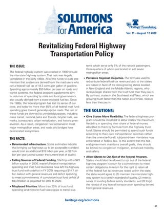 Vol. 11 – August 17, 2010




                         Revitalizing Federal Highway
                            Transportation Policy
THE ISSUE:                                                          tems which serve only 5% of the nation’s passengers,
                                                                    three-quarters of whom are located in just seven
The federal highway system was created in 1956 to build             metropolitan areas.
the interstate highway system. That task was largely
completed in the early 1980s. All of the funds to build and       •	 Pervasive Regional Inequities. The formulas used to
maintain that system are derived from the road users who             redistribute federal fuel tax revenues back to the states
pay a federal fuel tax of 18.3 cents per gallon of gasoline.         are biased in favor of the slow-growing states located
Spending approximately $50 billion per year on roads and             in New England and the Middle Atlantic regions, who
transit systems, the federal program supplements simi-               receive larger shares from the trust fund than they pay in.
lar volumes of spending by state and local governments,              By contrast, states in the Southeast and West, which are
also usually derived from a state-imposed fuel tax. Since            growing much faster than the nation as a whole, receive
the 1980s, the federal program has lost its sense of pur-            less than they pay in.
pose, and today no more than 65% of all federal trust fund
spending goes toward general-purpose roads. The rest of           THE SOLUTIONS:
these funds are diverted to unrelated purposes, including
mass transit, national parks and forests, bicycle trails, ear-    •	 Give States More Flexibility. The federal highway pro-
marks, bureaucracy, urban revitalization, and historic pres-         gram should be modified to allow states the maximum
ervation. As a result, congestion has worsened in most               flexibility in spending their share of federal money
major metropolitan areas, and roads and bridges have                 allocated to them by formula from the highway trust
deteriorated everywhere.                                             fund. States should be permitted to spend such funds
                                                                     according to their own transportation priorities rather
                                                                     than the one-size-fits-all, lobbyist-driven mandates now
THE FACTS:
                                                                     entrenched in federal law. To the extent that the fed-
•	 Deteriorated Infrastructure. Some estimates indicate              eral government maintains overall goals, they should
   that bringing our highways up to an acceptable standard           be limited to congestion mitigation, enhanced mobility,
   would cost an additional $78 billion per year, or $27 bil-        and safety.
   lion per year just to sustain the current level of quality.
                                                                  •	 Allow States to Opt Out of the Federal Program.
•	 Failing Sources of Federal Funding. Starting with a $23           States should also be allowed to opt out of the federal
   billion surplus in 2000, wasteful federal transportation          highway program in return for a commitment to meet
   spending and trust fund diversions have left the highway          certain obligations. In return for the right to retain all
   trust fund with a deficit in FY 2010, requiring a $14.7 bil-      of the federal fuel tax revenues raised within the state,
   lion bailout with general revenues and deficit spending           the state would agree to (1) maintain the interstate high-
   to meet commitments. A cumulative trust fund deficit of           way system to a certain standard of quality, (2) meet a
   $93.9 billion is projected for 2013 to 2020.                      series of existing federal safety standards, and (3) forgo
                                                                     the receipt of any federal transportation spending derived
•	 Misplaced Priorities. More than 20% of trust fund
                                                                     from general revenues.
   spending (and motorist fuel taxes) goes to transit sys-


                                                 heritage.org/solutions
                                                                                                                                   21
 