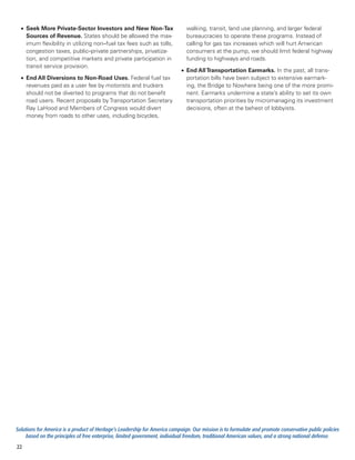 •	 Seek More Private-Sector Investors and New Non-Tax                        walking, transit, land use planning, and larger federal
     Sources of Revenue. States should be allowed the max-                     bureaucracies to operate these programs. Instead of
     imum flexibility in utilizing non–fuel tax fees such as tolls,            calling for gas tax increases which will hurt American
     congestion taxes, public–private partnerships, privatiza-                 consumers at the pump, we should limit federal highway
     tion, and competitive markets and private participation in                funding to highways and roads.
     transit service provision.
                                                                            •	 End All Transportation Earmarks. In the past, all trans-
  •	 End All Diversions to Non-Road Uses. Federal fuel tax                     portation bills have been subject to extensive earmark-
     revenues paid as a user fee by motorists and truckers                     ing, the Bridge to Nowhere being one of the more promi-
     should not be diverted to programs that do not benefit                    nent. Earmarks undermine a state’s ability to set its own
     road users. Recent proposals by Transportation Secretary                  transportation priorities by micromanaging its investment
     Ray LaHood and Members of Congress would divert                           decisions, often at the behest of lobbyists.
     money from roads to other uses, including bicycles,




Solutions for America is a product of Heritage’s Leadership for America campaign. Our mission is to formulate and promote conservative public policies
     based on the principles of free enterprise, limited government, individual freedom, traditional American values, and a strong national defense.
22
 