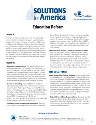 Vol. 12 – August 17, 2010




                                            Education Reform
THE ISSUE:                                                                   be attributed directly to the influence of unions and the
                                                                             unions’ staunch opposition to meaningful education
American education is at a crossroads. The federal gov-
                                                                             reform. According to the Federal Election Commission,
ernment’s role in education has grown significantly over
                                                                             teachers unions spent more than $71 million in 2007–
the past half-century, infringing on our long-held principle
                                                                             2008 on campaigns and candidates, with 95 percent of
of federalism in education. Massive spending increases,
                                                                             their contributions going to left-leaning politicians and
and the reams of regulations that accompany them, have
                                                                             their causes.
not led to better results. Meaningful reforms like school
choice, moreover, have been stymied by special interests.                  •	 Undermining School Choice for Children in Need.
To restore a sense of self-government, empower families,                      One casualty of the Obama Administration’s educa-
and yield educational excellence, it is imperative that edu-                  tion agenda is the successful and highly popular D.C.
cational authority be returned to states and local leaders                    Opportunity Scholarship Program (DCOSP), which
and parents.                                                                  provides scholarships of up to $7,500 for low-income
                                                                              children in the nation’s capital. Sadly, the White House
THE FACTS:                                                                    wants to phase out this program despite its proven
                                                                              track record of increasing the educational achievement
•	 Increased Federal Control. The federal government’s                        of the students receiving opportunity scholarships.
   continued overreach into education has culminated in a
   push to implement national standards and tests, which
   threatens the long-established right of parents to direct               THE SOLUTIONS:
   their children’s education and muzzles the states’ tradi-
                                                                           •	 Free States from Federal Red Tape. States should have
   tional role in designing school curricula.. National stan-
                                                                              the freedom to opt out of federal education programs and
   dards threaten to standardize mediocrity by undercutting
                                                                              should be allowed to consolidate federal funding in order
   those states that demand more from their students.
                                                                              to direct resources to any lawful education purpose under
•	 Increased Spending. Increased federal control of                           state statute. Policymakers can look to past models, such
   education has corresponded with increased education                        as the Academic Achievement for All Act (Straight A’s) and
   spending from Washington. Today, combined federal,                         the A-PLUS Act for inspiration. Freeing states from Wash-
   state, and local education spending exceeds $580 billion                   ington mandates and empowering state leaders to exer-
   annually, or about 4.2 percent of GDP But while infla-
                                        .                                     cise greater control over education funding would foster
   tion-adjusted per-pupil spending has more than doubled                     innovation, efficiency, and excellence.
   since 1970—it now exceeds $10,000 per
                                                                           •	 Reject National Standards and Tests. Congress should
   student per year—academic achievement has stagnated
                                                                              reject and dismantle the Obama Administration’s effort
   and graduation rates have remained flat.
                                                                              to establish federal standards and tests. State oversight
•	 Teachers Unions Stifle Education Reform. Many of                           of standards and tests will make them more transparent
   the problems plaguing American education today can                         and accountable to parents.




                                                      heritage.org/solutions
                   Education
                   Return authority to the states and empower parents with the opportunity to choose a safe and effective school. This
                   product is part of the Education Initiative, one of 10 transformational initiatives in our Leadership for America campaign.
                                                                                                                                                 23
 