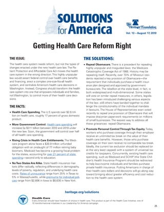 Vol. 13 – August 17, 2010




                    Getting Health Care Reform Right
THE ISSUE:                                                                 THE SOLUTIONS:
The health care system needs reform, but not the types of                  •	 Repeal Obamacare. There is a precedent for repealing
changes enacted under the new health care law. The Pa-                        highly unpopular and misguided laws: the Medicare
tient Protection and Affordable Care Act moves the health                     Catastrophic Coverage Act of 1988. History may be
care system in the wrong direction. This highly unpopular                     repeating itself. Recently, over 70% of Missouri resi-
law would assert federal control over health care benefits                    dents rejected a key provision of Obamacare—the
and financing, erect a complex one-size-fits-all health                       requirement that individuals purchase a health insur-
system, and centralize America’s health care decisions in                     ance plan designed and approved by government
Washington. Instead, Congress should transform the health                     bureaucrats. The rebellion at the state level, in fact, is
care system into one that empowers individuals and families,                  both widespread and multi-dimensional. Some states
not Washington, to control more of their health care deci-                    will vote on similar repeal measures; in others, legisla-
sions.                                                                        tion has been introduced challenging various aspects
                                                                              of the law; still others have banded together to chal-
THE FACTS:                                                                    lenge the constitutionality of the individual mandate
                                                                              in lawsuits. The House of Representatives even voted
•	 Health Care Spending. The U.S spends over $2.6 tril-                       recently to repeal one provision of Obamacare that will
   lion on health care, roughly 17 percent of gross domestic                  impose draconian paperwork requirements on millions
   product.                                                                   of small businesses. The easiest way to address all
•	 More Government Control. Health care spending will                         these grievances: repeal Obamacare.
   increase by $311 billion between 2010 and 2019 under                    •	 Promote Personal Control Through Tax Equity. Today,
   the new law. Soon, the government will control over half                   workers who purchase coverage through their employer
   of all health care spending.                                               receive an unlimited tax break on the value of their
•	 Rising Crisis in Health Care Entitlements. The Medi-                       health care benefits. However, those who purchase
   care program alone faces a $30.8 trillion unfunded                         coverage on their own receive no comparable tax break.
   obligation with an onslaught of 77 million retiring baby                   Ideally, the current tax exclusion should be replaced (or
   boomers. Medicaid has become a growing fiscal problem                      at the very least capped) with a system of universal tax
   for the states, accounting for over 21 percent of state                    credits for taxpayers. Concurrently, existing health care
   spending—second only to education.                                         spending, such as Medicaid and SCHIP (the State Chil-
                                                                              dren’s Health Insurance Program) should be redirected
•	 No Two States Are Alike. State health insurance mar-                       to help low-income individuals and families purchase
   kets differ radically, reflecting differences in demography,               private health insurance. Putting Americans in charge of
   levels of poverty, regulation, and underlying health care                  their health care dollars and decisions will go along way
   costs. Rates of uninsurance range from 25% in Texas to                     toward bringing about greater efficiency and cost reduc-
   5% in Massachusetts, while premiums for individual poli-                   tion to the health care system.
   cies range from $2,606 in Iowa to $6,630 in New York.



                                                       heritage.org/solutions
                    Health Care
                    Every American should have freedom of choice in health care. This product is part of the Health Care Initiative, one of
                    10 transformational initiatives in our Leadership for America campaign.
                                                                                                                                               25
 