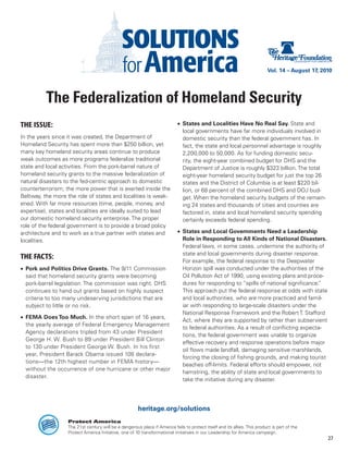 Vol. 14 – August 17, 2010




          The Federalization of Homeland Security
THE ISSUE:                                                                  •	 States and Localities Have No Real Say. State and
                                                                               local governments have far more individuals involved in
In the years since it was created, the Department of                           domestic security than the federal government has. In
Homeland Security has spent more than $250 billion, yet                        fact, the state and local personnel advantage is roughly
many key homeland security areas continue to produce                           2,200,000 to 50,000. As for funding domestic secu-
weak outcomes as more programs federalize traditional                          rity, the eight-year combined budget for DHS and the
state and local activities. From the pork-barrel nature of                     Department of Justice is roughly $323 billion. The total
homeland security grants to the massive federalization of                      eight-year homeland security budget for just the top 26
natural disasters to the fed-centric approach to domestic                      states and the District of Columbia is at least $220 bil-
counterterrorism, the more power that is exerted inside the                    lion, or 68 percent of the combined DHS and DOJ bud-
Beltway, the more the role of states and localities is weak-                   get. When the homeland security budgets of the remain-
ened. With far more resources (time, people, money, and                        ing 24 states and thousands of cities and counties are
expertise), states and localities are ideally suited to lead                   factored in, state and local homeland security spending
our domestic homeland security enterprise. The proper                          certainly exceeds federal spending.
role of the federal government is to provide a broad policy
architecture and to work as a true partner with states and                  •	 States and Local Governments Need a Leadership
localities.                                                                    Role in Responding to All Kinds of National Disasters.
                                                                               Federal laws, in some cases, undermine the authority of
                                                                               state and local governments during disaster response.
THE FACTS:
                                                                               For example, the federal response to the Deepwater
•	 Pork and Politics Drive Grants. The 9/11 Commission                         Horizon spill was conducted under the authorities of the
   said that homeland security grants were becoming                            Oil Pollution Act of 1990, using existing plans and proce-
   pork-barrel legislation. The commission was right. DHS                      dures for responding to “spills of national significance.”
   continues to hand out grants based on highly suspect                        This approach put the federal response at odds with state
   criteria to too many undeserving jurisdictions that are                     and local authorities, who are more practiced and famil-
   subject to little or no risk.                                               iar with responding to large-scale disasters under the
                                                                               National Response Framework and the Robert T. Stafford
•	 FEMA Does Too Much. In the short span of 16 years,
                                                                               Act, where they are supported by rather than subservient
   the yearly average of Federal Emergency Management
                                                                               to federal authorities. As a result of conflicting expecta-
   Agency declarations tripled from 43 under President
                                                                               tions, the federal government was unable to organize
   George H. W. Bush to 89 under President Bill Clinton
                                                                               effective recovery and response operations before major
   to 130 under President George W. Bush. In his first
                                                                               oil flows made landfall, damaging sensitive marshlands,
   year, President Barack Obama issued 108 declara-
                                                                               forcing the closing of fishing grounds, and making tourist
   tions—the 12th highest number in FEMA history—
                                                                               beaches off-limits. Federal efforts should empower, not
   without the occurrence of one hurricane or other major
                                                                               hamstring, the ability of state and local governments to
   disaster.
                                                                               take the initiative during any disaster.




                                                       heritage.org/solutions
                   Protect America
                   The 21st century will be a dangerous place if America fails to protect itself and its allies. This product is part of the
                   Protect America Initiative, one of 10 transformational initiatives in our Leadership for America campaign.
                                                                                                                                                   27
 
