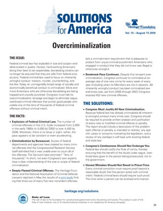 Vol. 15 – August 17, 2010




                                         Overcriminalization
THE ISSUE:                                                                    lack a criminal-intent requirement that is adequate to
                                                                              protect from unjust criminal punishment Americans who
Federal criminal law has exploded in size and scope—and
                                                                              engaged in conduct that they did not know was illegal or
deteriorated in quality. Honest, hard-working Americans
                                                                              otherwise wrongful.
doing their best to be respectable, law-abiding citizens can
no longer be assured that they are safe from federal pros-                  •	 Breakneck Pace Continues. Despite this rampant over-
ecutors. Federal criminal law used to focus on inherently                      criminalization, Congress continues to criminalize at an
wrongful conduct: treason, murder, counterfeiting, and                         average rate of one new crime for every week of every
the like. Today, an unimaginably broad range of socially and                   year (including when its Members are not in session). All
economically beneficial conduct is criminalized. More and                      inherently wrongful conduct has been criminalized sev-
more Americans who are otherwise law-abiding are being                         eral times over, yet from 2000 through 2007 Congress
                                                                                                                           ,
trapped and unjustly punished. Congress must halt its                          enacted 452 new criminal offenses.
overcriminalization rampage and begin to eliminate vague,
overbroad criminal offenses that punish good people who
violate one of the tens of thousands of federal criminal                    THE SOLUTIONS:
offenses without criminal intent.                                           •	 Congress Must Justify All New Criminalization.
                                                                               Because federal law has already criminalized all inherent-
THE FACTS:                                                                     ly wrongful conduct many times over, Congress should
                                                                               be required to provide written analysis and justification
•	 Explosion of Federal Criminal Law. The number of
                                                                               of every new or modified criminal offense or penalty.
   criminal offenses in the U.S. Code increased from 3,000
                                                                               The report should include a description of the problem
   in the early 1980s to 4,000 by 2000 to over 4,450 by
                                                                               each offense or penalty is intended to redress, any spe-
   2008. Moreover, there is no letup in sight; rather, the
                                                                               cific cases or concerns motivating the legislation, and a
   pace appears to be constant or even accelerating.
                                                                               review of any overlaps it will have with existing federal
•	 Criminalization by Bureaucrat. Scores of federal                            and state law.
   departments and agencies have created so many crimi-
                                                                            •	 Congress’s Carelessness Should Not Endanger You.
   nal offenses that the Congressional Research Service
                                                                               Federal law should codify the Rule of Lenity, thereby
   itself admitted that it was unable even to count all of
                                                                               ensuring that the benefit of the doubt under vague, over-
   the offenses. The Service’s best estimate? “Tens of
                                                                               broad laws goes to the person being prosecuted, not to
   thousands. In short, not even Congress’s own experts
              ”
                                                                               the government.
   have a clear understanding of the size or scope of federal
   criminalization.                                                         •	 Honest Mistakes Should Not Result in Prison Time.
                                                                               Every criminal conviction must require proof beyond a
•	 Deeply Flawed Criminal Offenses. The Heritage Foun-
                                                                               reasonable doubt that the person acted with criminal
   dation and the National Association of Criminal Defense
                                                                               intent. Federal criminal laws should require such proof.
   Lawyers reported in May the results of a joint study find-
                                                                               The time when a person can be arrested and incarcer-
   ing that three out of every five new nonviolent offenses


                                                       heritage.org/solutions
                   Rule of Law
                   The rule of law is the foundation for constitutional government and a flourishing civil society. This product is part of the
                   Rule of Law Initiative, one of 10 transformational initiatives in our Leadership for America campaign.
                                                                                                                                                  29
 