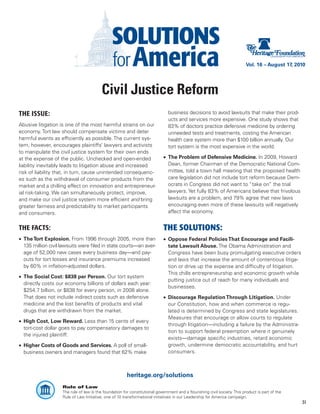 Vol. 16 – August 17, 2010




                                          Civil Justice Reform
THE ISSUE:                                                                     business decisions to avoid lawsuits that make their prod-
                                                                               ucts and services more expensive. One study shows that
Abusive litigation is one of the most harmful strains on our                   83% of doctors practice defensive medicine by ordering
economy. Tort law should compensate victims and deter                          unneeded tests and treatments, costing the American
harmful events as efficiently as possible. The current sys-                    health care system more than $100 billion annually. Our
tem, however, encourages plaintiffs’ lawyers and activists                     tort system is the most expensive in the world.
to manipulate the civil justice system for their own ends
at the expense of the public. Unchecked and open-ended                       •	 The Problem of Defensive Medicine. In 2009, Howard
liability inevitably leads to litigation abuse and increased                    Dean, former Chairman of the Democratic National Com-
risk of liability that, in turn, cause unintended consequenc-                   mittee, told a town hall meeting that the proposed health
es such as the withdrawal of consumer products from the                         care legislation did not include tort reform because Dem-
market and a chilling effect on innovation and entrepreneur-                    ocrats in Congress did not want to “take on” the trial
ial risk-taking. We can simultaneously protect, improve,                        lawyers. Yet fully 83% of Americans believe that frivolous
and make our civil justice system more efficient and bring                      lawsuits are a problem, and 79% agree that new laws
greater fairness and predictability to market participants                      encouraging even more of these lawsuits will negatively
and consumers.                                                                  affect the economy.


THE FACTS:                                                                   THE SOLUTIONS:
•	 The Tort Explosion. From 1996 through 2005, more than                     •	 Oppose Federal Policies That Encourage and Facili-
   135 million civil lawsuits were filed in state courts—an aver-               tate Lawsuit Abuse. The Obama Administration and
   age of 52,000 new cases every business day—and pay-                          Congress have been busy promulgating executive orders
   outs for tort losses and insurance premiums increased                        and laws that increase the amount of contentious litiga-
   by 60% in inflation-adjusted dollars.                                        tion or drive up the expense and difficulty of litigation.
                                                                                This chills entrepreneurship and economic growth while
•	 The Social Cost: $838 per Person. Our tort system
                                                                                putting justice out of reach for many individuals and
   directly costs our economy billions of dollars each year:
                                                                                businesses.
   $254.7 billion, or $838 for every person, in 2008 alone.
   That does not include indirect costs such as defensive                    •	 Discourage Regulation Through Litigation. Under
   medicine and the lost benefits of products and vital                         our Constitution, how and when commerce is regu-
   drugs that are withdrawn from the market.                                    lated is determined by Congress and state legislatures.
                                                                                Measures that encourage or allow courts to regulate
•	 High Cost, Low Reward. Less than 15 cents of every
                                                                                through litigation—including a failure by the Administra-
   tort-cost dollar goes to pay compensatory damages to
                                                                                tion to support federal preemption where it genuinely
   the injured plaintiff.
                                                                                exists—damage specific industries, retard economic
•	 Higher Costs of Goods and Services. A poll of small-                         growth, undermine democratic accountability, and hurt
   business owners and managers found that 62% make                             consumers.



                                                        heritage.org/solutions
                    Rule of Law
                    The rule of law is the foundation for constitutional government and a flourishing civil society. This product is part of the
                    Rule of Law Initiative, one of 10 transformational initiatives in our Leadership for America campaign.
                                                                                                                                                   31
 