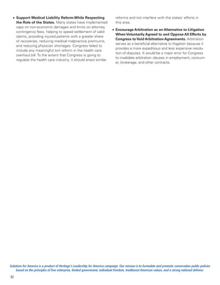 •	 Support Medical Liability Reform While Respecting                         reforms and not interfere with the states’ efforts in
     the Role of the States. Many states have implemented                      this area.
     caps on non-economic damages and limits on attorney
                                                                            •	 Encourage Arbitration as an Alternative to Litigation
     contingency fees, helping to speed settlement of valid
                                                                               When Voluntarily Agreed to and Oppose All Efforts by
     claims, providing injured patients with a greater share
                                                                               Congress to Void Arbitration Agreements. Arbitration
     of recoveries, reducing medical malpractice premiums,
                                                                               serves as a beneficial alternative to litigation because it
     and reducing physician shortages. Congress failed to
                                                                               provides a more expeditious and less expensive resolu-
     include any meaningful tort reform in the health care
                                                                               tion of disputes. It would be a major error for Congress
     overhaul bill. To the extent that Congress is going to
                                                                               to invalidate arbitration clauses in employment, consum-
     regulate the health care industry, it should enact similar
                                                                               er, brokerage, and other contracts.




Solutions for America is a product of Heritage’s Leadership for America campaign. Our mission is to formulate and promote conservative public policies
     based on the principles of free enterprise, limited government, individual freedom, traditional American values, and a strong national defense.
32
 
