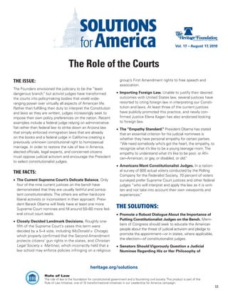 Vol. 17 – August 17, 2010




                                       The Role of the Courts
THE ISSUE:                                                                     group’s First Amendment rights to free speech and
                                                                               association.
The Founders envisioned the judiciary to be the “least
dangerous branch, but activist judges have transformed
                    ”                                                        •	 Importing Foreign Law. Unable to justify their desired
the courts into policymaking bodies that wield wide-                            outcomes with United States law, several justices have
ranging power over virtually all aspects of American life.                      resorted to citing foreign law in interpreting our Consti-
Rather than fulfilling their duty to interpret the Constitution                 tution and laws. At least three of the current justices
and laws as they are written, judges increasingly seek to                       have publicly promoted this practice, and newly con-
impose their own policy preferences on the nation. Recent                       firmed Justice Elena Kagan has also endorsed looking
examples include a federal judge relying on administrative                      to foreign law.
fiat rather than federal law to strike down an Arizona law                   •	 The “Empathy Standard.” President Obama has stated
that simply enforced immigration laws that are already                          that an essential criterion for his judicial nominees is
on the books and a federal judge in California creating a                       whether they have personal empathy for certain parties:
previously unknown constitutional right to homosexual                           “We need somebody who’s got the heart, the empathy, to
marriage. In order to restore the rule of law in America,                       recognize what it’s like to be a young teenage mom. The
elected officials, legal experts, and concerned citizens                        empathy to understand what it’s like to be poor, or Afri-
must oppose judicial activism and encourage the President                       can–American, or gay, or disabled, or old.   ”
to select constitutionalist judges.
                                                                             •	 Americans Want Constitutionalist Judges. In a nation-
THE FACTS:                                                                      al survey of 800 actual voters conducted by the Polling
                                                                                Company for the Federalist Society, 70 percent of voters
•	 The Current Supreme Court’s Delicate Balance. Only                           surveyed prefer Supreme Court justices and other federal
   four of the nine current justices on the bench have                          judges “who will interpret and apply the law as it is writ-
   demonstrated that they are usually faithful and consis-                      ten and not take into account their own viewpoints and
   tent constitutionalists. The others are either hard-core                     experiences. ”
   liberal activists or inconsistent in their approach. Presi-
   dent Barack Obama will likely have at least one more
   Supreme Court nominee and fill around 50–60 more fed-
                                                                             THE SOLUTIONS:
   eral circuit court seats.                                                 •	 Promote a Robust Dialogue About the Importance of
                                                                                Putting Constitutionalist Judges on the Bench. Mem-
•	 Closely Decided Landmark Decisions. Roughly one-
                                                                                bers of Congress should seek to educate the American
   fifth of the Supreme Court’s cases this term were
                                                                                people about the threat of judicial activism and pledge to
   decided by a 5–4 vote, including McDonald v. Chicago,
                                                                                promote the appointment—or in states, where applicable,
   which properly confirmed that the Second Amendment
                                                                                the election—of constitutionalist judges.
   protects citizens’ gun rights in the states, and Christian
   Legal Society v. Martinez, which incorrectly held that a                  •	 Senators Should Vigorously Question a Judicial
   law school may enforce policies infringing on a religious                    Nominee Regarding His or Her Philosophy of



                                                        heritage.org/solutions
                    Rule of Law
                    The rule of law is the foundation for constitutional government and a flourishing civil society. This product is part of the
                    Rule of Law Initiative, one of 10 transformational initiatives in our Leadership for America campaign.
                                                                                                                                                   33
 