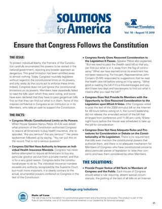 Vol. 18 – August 17, 2010




   Ensure that Congress Follows the Constitution
THE ISSUE:                                                                  •	 Congress Rarely Gives Reasoned Consideration to
                                                                               the Legislation It Passes. Speaker Pelosi also explained,
To protect individual liberty, the Framers of the Constitu-
                                                                               “But we need to pass the [health care] bill so that you
tion carefully enumerated the powers to be vested in the
                                                                               can find out what is in it, away from the fog of contro-
national government, rejecting any broader approach as
                                                                               versy. What we have learned since its enactment has
                                                                                     ”
dangerous. This great limitation has been whittled away
                                                                               not been reassuring. For his part, Representative John
to almost nothing. Today, Congress routinely legislates
                                                                               Conyers (D–MI) responded to suggestions that he read
without regard to the constitutional limits on its powers,
                                                                               the health care bill before voting on it by saying, “What
and only rarely do the courts act to enforce these limits.
                                                                               good is reading the bill if it’s a thousand pages and you
Indeed, Congress does not just ignore the constitutional
                                                                               don’t have two days and two lawyers to find out what it
limitations on its powers. Members have repeatedly failed
                                                                               means after you read the bill?”
to read the bills upon which they were voting, and some
have even declared that they have to pass gargantuan bills                  •	 Congress Does Not Provide Its Members with the
first so that they can find out what is in them. None of this                  Opportunity to Give Reasoned Consideration to the
inspires confidence in Congress as an institution or in its                    Legislation upon Which It Votes. After Congress voted
Members, who take an oath to support the Constitution.                         to post the text of the 2009 stimulus bill on the Internet
                                                                               for 48 hours before voting on it, the current leadership
THE FACTS:                                                                     did not release the amended version of the bill that
                                                                               emerged from conference until 11:00 pm—only 10 late-
•	 Congress Mocks Constitutional Limits on Its Powers.                         night hours before the House was scheduled to take up
   When House Speaker Nancy Pelosi (D–CA) was asked                            the bill for consideration.
   what provision of the Constitution authorized Congress
   to require all Americans to buy health insurance, she re-                •	 Congress Does Not Have Adequate Rules and Pro-
   sponded, “Are you serious? Are you serious?” Her press                      cedures for Consideration or Debate on the Consti-
   spokesman followed up by saying, “You can put this on                       tutionality of Its Legislation. There is no requirement
   the record. That is not a serious question.
                                             ”                                 that bills even mention the constitutional powers that
                                                                               authorize them, and there is no adequate mechanism for
•	 Congress Did Not Have Authority to Impose an Indi-                          Members of Congress who have constitutional concerns
   vidual Health Insurance Mandate. Congress has never                         about particular pieces of legislation to raise their con-
   before attempted to require all Americans to buy any                        cerns and have them considered by other Members.
   particular good or service from a private market, and that
   is for a very good reason: Congress lacks the constitu-
   tional power to do so. The individual insurance mandate                  THE SOLUTIONS:
   exceeds any authority recognized by the Supreme Court,                   •	 Provide Proper Notice of Bill Texts to Members of
   but much more important, it is clearly contrary to the                      Congress and the Public. Each House of Congress
   actual, enumerated powers conferred on Congress in the                      should adopt a rule requiring, absent special circum-
   text of the Constitution.                                                   stances, the posting of the text of all bills on an Internet



                                                       heritage.org/solutions
                   Rule of Law
                   The rule of law is the foundation for constitutional government and a flourishing civil society. This product is part of the
                   Rule of Law Initiative, one of 10 transformational initiatives in our Leadership for America campaign.
                                                                                                                                                  35
 